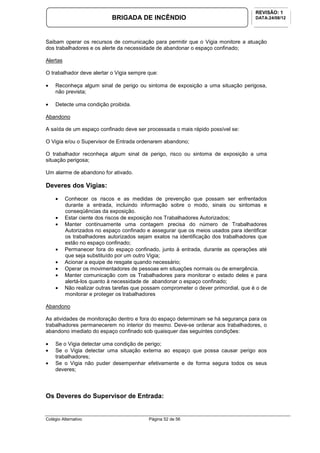 Colégio Alternativo Página 52 de 56
BRIGADA DE INCÊNDIO
REVISÃO: 1
DATA:24/08/12
Saibam operar os recursos de comunicação para permitir que o Vigia monitore a atuação
dos trabalhadores e os alerte da necessidade de abandonar o espaço confinado;
Alertas
O trabalhador deve alertar o Vigia sempre que:
• Reconheça algum sinal de perigo ou sintoma de exposição a uma situação perigosa,
não prevista;
• Detecte uma condição proibida.
Abandono
A saída de um espaço confinado deve ser processada o mais rápido possível se:
O Vigia e/ou o Supervisor de Entrada ordenarem abandono;
O trabalhador reconheça algum sinal de perigo, risco ou sintoma de exposição a uma
situação perigosa;
Um alarme de abandono for ativado.
Deveres dos Vigias:
• Conhecer os riscos e as medidas de prevenção que possam ser enfrentados
durante a entrada, incluindo informação sobre o modo, sinais ou sintomas e
conseqüências da exposição.
• Estar ciente dos riscos de exposição nos Trabalhadores Autorizados;
• Manter continuamente uma contagem precisa do número de Trabalhadores
Autorizados no espaço confinado e assegurar que os meios usados para identificar
os trabalhadores autorizados sejam exatos na identificação dos trabalhadores que
estão no espaço confinado;
• Permanecer fora do espaço confinado, junto à entrada, durante as operações até
que seja substituído por um outro Vigia;
• Acionar a equipe de resgate quando necessário;
• Operar os movimentadores de pessoas em situações normais ou de emergência.
• Manter comunicação com os Trabalhadores para monitorar o estado deles e para
alertá-los quanto à necessidade de abandonar o espaço confinado;
• Não realizar outras tarefas que possam comprometer o dever primordial, que é o de
monitorar e proteger os trabalhadores
Abandono
As atividades de monitoração dentro e fora do espaço determinam se há segurança para os
trabalhadores permanecerem no interior do mesmo. Deve-se ordenar aos trabalhadores, o
abandono imediato do espaço confinado sob quaisquer das seguintes condições:
• Se o Vigia detectar uma condição de perigo;
• Se o Vigia detectar uma situação externa ao espaço que possa causar perigo aos
trabalhadores;
• Se o Vigia não puder desempenhar efetivamente e de forma segura todos os seus
deveres;
Os Deveres do Supervisor de Entrada:
 