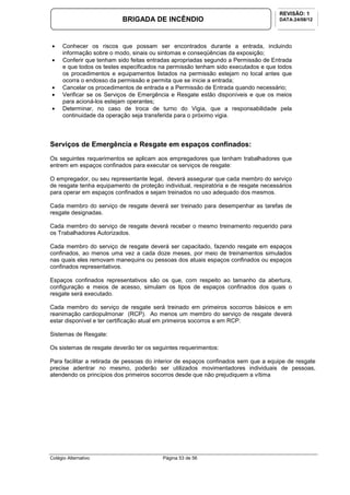 Colégio Alternativo Página 53 de 56
BRIGADA DE INCÊNDIO
REVISÃO: 1
DATA:24/08/12
• Conhecer os riscos que possam ser encontrados durante a entrada, incluindo
informação sobre o modo, sinais ou sintomas e conseqüências da exposição;
• Conferir que tenham sido feitas entradas apropriadas segundo a Permissão de Entrada
e que todos os testes especificados na permissão tenham sido executados e que todos
os procedimentos e equipamentos listados na permissão estejam no local antes que
ocorra o endosso da permissão e permita que se inicie a entrada;
• Cancelar os procedimentos de entrada e a Permissão de Entrada quando necessário;
• Verificar se os Serviços de Emergência e Resgate estão disponíveis e que os meios
para acioná-los estejam operantes;
• Determinar, no caso de troca de turno do Vigia, que a responsabilidade pela
continuidade da operação seja transferida para o próximo vigia.
Serviços de Emergência e Resgate em espaços confinados:
Os seguintes requerimentos se aplicam aos empregadores que tenham trabalhadores que
entrem em espaços confinados para executar os serviços de resgate:
O empregador, ou seu representante legal, deverá assegurar que cada membro do serviço
de resgate tenha equipamento de proteção individual, respiratória e de resgate necessários
para operar em espaços confinados e sejam treinados no uso adequado dos mesmos.
Cada membro do serviço de resgate deverá ser treinado para desempenhar as tarefas de
resgate designadas.
Cada membro do serviço de resgate deverá receber o mesmo treinamento requerido para
os Trabalhadores Autorizados.
Cada membro do serviço de resgate deverá ser capacitado, fazendo resgate em espaços
confinados, ao menos uma vez a cada doze meses, por meio de treinamentos simulados
nas quais eles removam manequins ou pessoas dos atuais espaços confinados ou espaços
confinados representativos.
Espaços confinados representativos são os que, com respeito ao tamanho da abertura,
configuração e meios de acesso, simulam os tipos de espaços confinados dos quais o
resgate será executado.
Cada membro do serviço de resgate será treinado em primeiros socorros básicos e em
reanimação cardiopulmonar (RCP). Ao menos um membro do serviço de resgate deverá
estar disponível e ter certificação atual em primeiros socorros e em RCP.
Sistemas de Resgate:
Os sistemas de resgate deverão ter os seguintes requerimentos:
Para facilitar a retirada de pessoas do interior de espaços confinados sem que a equipe de resgate
precise adentrar no mesmo, poderão ser utilizados movimentadores individuais de pessoas,
atendendo os princípios dos primeiros socorros desde que não prejudiquem a vítima
 