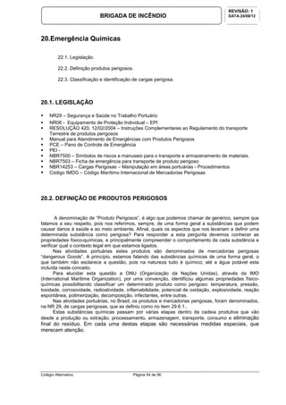 Colégio Alternativo Página 54 de 56
BRIGADA DE INCÊNDIO
REVISÃO: 1
DATA:24/08/12
20.Emergência Químicas
22.1. Legislação.
22.2. Definição produtos perigosos.
22.3. Classificação e identificação de cargas perigosa.
20.1. LEGISLAÇÃO
NR29 – Segurança e Saúde no Trabalho Portuário
NR06 - Equipamento de Proteção Individual – EPI
RESOLUÇÃO 420, 12/02/2004 – Instruções Complementares ao Regulamento do transporte
Terrestre de produtos perigosos
Manual para Atendimento de Emergências com Produtos Perigosos
PCE – Pano de Controle de Emergência
PEI -
NBR7500 – Símbolos de riscos e manuseio para o transporte e armazenamento de materiais.
NBR7503 – Ficha de emergência para transporte de produto perigoso
NBR14253 – Cargas Perigosas – Manipulação em áreas portuárias - Procedimentos
Código IMDG – Código Marítimo Internacional de Mercadorias Perigosas
20.2. DEFINIÇÃO DE PRODUTOS PERIGOSOS
A denominação de “Produto Perigosos”, é algo que podemos chamar de genérico, sempre que
falamos a seu respeito, pois nos referimos, sempre, de uma forma geral a substâncias que podem
causar danos à saúde e ao meio ambiente. Afinal, quais os aspectos que nos levariam a definir uma
determinada substância como perigosa? Para responder a esta pergunta devemos conhecer as
propriedades físico-químicas, e principalmente compreender o comportamento de cada substância e
verificar qual o contexto legal em que estamos ligados.
Nas atividades portuárias estes produtos são denominados de mercadorias perigosas
“dangerous Goods”. A princípio, estamos falando das substâncias químicas de uma forma geral, o
que também não esclarece a questão, pois na natureza tudo é químico; até a água potável esta
incluída neste conceito.
Para elucidar esta questão a ONU (Organização da Nações Unidas), através da IMO
(International Maritime Organization), por uma convenção, identificou algumas propriedades físico-
químicas possibilitando classificar um determinado produto como perigoso: temperatura, pressão,
toxidade, corrosividade, radioatividade, inflamabilidade, potencial de oxidação, explosividade, reação
espontânea, polimerização, decomposição, infectantes, entre outras.
Nas atividades portuárias, no Brasil, os produtos e mercadorias perigosas, foram denominados,
na NR 29, de cargas perigosas, que as definiu como no item 29.6.1..
Estas substâncias químicas passam por várias etapas dentro da cadeia produtiva que vão
desde a produção ou extração, processamento, armazenagem, transporte, consumo e eliminação
final do resíduo. Em cada uma destas etapas são necessárias medidas especiais, que
merecem atenção.
 