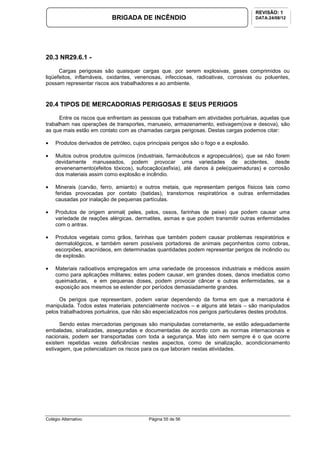 Colégio Alternativo Página 55 de 56
BRIGADA DE INCÊNDIO
REVISÃO: 1
DATA:24/08/12
20.3 NR29.6.1 -
Cargas perigosas são quaisquer cargas que. por serem explosivas, gases comprimidos ou
liqüefeitos, inflamáveis, oxidantes, venenosas, infecciosas, radioativas, corrosivas ou poluentes,
possam representar riscos aos trabalhadores e ao ambiente.
20.4 TIPOS DE MERCADORIAS PERIGOSAS E SEUS PERIGOS
Entre os riscos que enfrentam as pessoas que trabalham em atividades portuárias, aquelas que
trabalham nas operações de transportes, manuseio, armazenamento, estivagem(ova e desova), são
as que mais estão em contato com as chamadas cargas perigosas. Destas cargas podemos citar:
• Produtos derivados de petróleo, cujos principais perigos são o fogo e a explosão.
• Muitos outros produtos químicos (industriais, farmacêuticos e agropecuários), que se não forem
devidamente manuseados, podem provocar uma variedades de acidentes, desde
envenenamento(efeitos tóxicos), sufocação(asfixia), até danos à pele(queimaduras) e corrosão
dos materiais assim como explosão e incêndio.
• Minerais (carvão, ferro, amianto) e outros metais, que representam perigos físicos tais como
feridas provocadas por contato (batidas), transtornos respiratórios e outras enfermidades
causadas por inalação de pequenas partículas.
• Produtos de origem animal( peles, pelos, ossos, farinhas de peixe) que podem causar uma
variedade de reações alérgicas, dermatites, asmas e que podem transmitir outras enfermidades
com o antrax.
• Produtos vegetais como grãos, farinhas que também podem causar problemas respiratórios e
dermatológicos, e também serem possíveis portadores de animais peçonhentos como cobras,
escorpiões, aracnídeos, em determinadas quantidades podem representar perigos de incêndio ou
de explosão.
• Materiais radioativos empregados em uma variedade de processos industriais e médicos assim
como para aplicações militares; estes podem causar, em grandes doses, danos imediatos como
queimaduras, e em pequenas doses, podem provocar câncer e outras enfermidades, se a
exposição aos mesmos se estender por períodos demasiadamente grandes.
Os perigos que representam, podem variar dependendo da forma em que a mercadoria é
manipulada. Todos estes materiais potencialmente nocivos – e alguns até letais – são manipulados
pelos trabalhadores portuários, que não são especializados nos perigos particulares destes produtos.
Sendo estas mercadorias perigosas são manipuladas corretamente, se estão adequadamente
embaladas, sinalizadas, asseguradas e documentadas de acordo com as normas internacionais e
nacionais, podem ser transportadas com toda a segurança. Mas isto nem sempre é o que ocorre
existem repetidas vezes deficiências nestes aspectos, como de sinalização, acondicionamento
estivagem, que potencializam os riscos para os que laboram nestas atividades.
 
