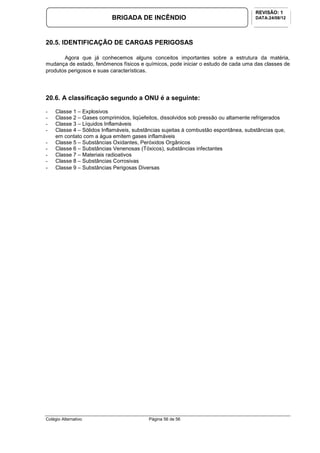 Colégio Alternativo Página 56 de 56
BRIGADA DE INCÊNDIO
REVISÃO: 1
DATA:24/08/12
20.5. IDENTIFICAÇÃO DE CARGAS PERIGOSAS
Agora que já conhecemos alguns conceitos importantes sobre a estrutura da matéria,
mudança de estado, fenômenos físicos e químicos, pode iniciar o estudo de cada uma das classes de
produtos perigosos e suas características.
20.6. A classificação segundo a ONU é a seguinte:
- Classe 1 – Explosivos
- Classe 2 – Gases comprimidos, liqüefeitos, dissolvidos sob pressão ou altamente refrigerados
- Classe 3 – Líquidos Inflamáveis
- Classe 4 – Sólidos Inflamáveis, substâncias sujeitas à combustão espontânea, substâncias que,
em contato com a água emitem gases inflamáveis
- Classe 5 – Substâncias Oxidantes, Peróxidos Orgânicos
- Classe 6 – Substâncias Venenosas (Tóxicos), substâncias infectantes
- Classe 7 – Materiais radioativos
- Classe 8 – Substâncias Corrosivas
- Classe 9 – Substâncias Perigosas Diversas
 