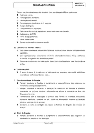 Colégio Alternativo Página 6 de 56
BRIGADA DE INCÊNDIO
REVISÃO: 1
DATA:24/08/12
Sempre que for realizado exercício simulado, deve ser elaborada ATA na qual conste:
Horário do evento;
Tempo gasto no abandono;
Tempo gasto no retorno;
Tempo gasto no atendimento de 1º socorros;
Atuação da brigada;
Comportamento da população;
Participação do corpo de bombeiros e tempo gasto para sua chegada;
Ajuda externa do PAM;
Falhas de equipamentos;
Falhas operacionais
Demais problemas levantados na reunião.
d) Comunicação interna e externa:
Deve haver sistemas de comunicação capaz de mobilizar toda a Brigada simultaneamente:
(ALARME);
Caso seja necessário a comunicação com meios externos(Bombeiros ou PAM), a telefonista
ou pessoal da vigilância é o responsável por ela.
Devem ser previstos um ou mais pontos de encontro dos Brigadistas para distribuição de
tarefas.
e) Grupo de Apoio:
O grupo de apoio é formado com a participação da segurança patrimonial, eletricistas,
encanadores, telefonistas, técnicos e etc...
f) Coordenador Geral da Brigada:
Planejar, coordenar e fiscalizar o cumprimento e desenvolvimento dos programas de
treinamento das Brigadas do terminal;
Planejar, coordenar e fiscalizar a aplicação de exercícios de combate a incêndios,
vazamentos de produtos químicos, salvamentos de vítimas e evacuação de área, das
Brigadas do terminal;
Familiarizar-se com a localização e operação das válvulas de incêndios, mangueiras,
esguichos, extintores, sistemas de gás, saídas de emergência, material de proteção,
primeiros socorros, etc, do terminal;
Coordenar e avaliar as condições de preparo e eficiência das Brigadas da empresa, em
atuação.
g) Chefe da Brigada:
Planejar, coordenar e fiscalizar o cumprimento e desenvolvimento dos programas de
treinamento da Brigada da sua edificação;
 