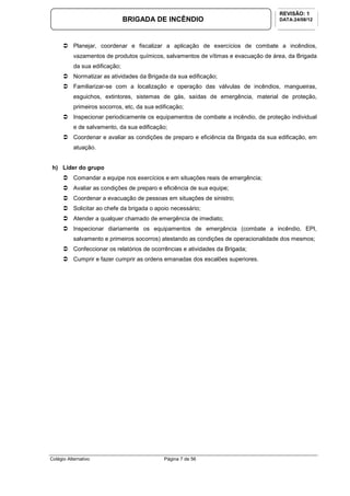 Colégio Alternativo Página 7 de 56
BRIGADA DE INCÊNDIO
REVISÃO: 1
DATA:24/08/12
Planejar, coordenar e fiscalizar a aplicação de exercícios de combate a incêndios,
vazamentos de produtos químicos, salvamentos de vítimas e evacuação de área, da Brigada
da sua edificação;
Normatizar as atividades da Brigada da sua edificação;
Familiarizar-se com a localização e operação das válvulas de incêndios, mangueiras,
esguichos, extintores, sistemas de gás, saídas de emergência, material de proteção,
primeiros socorros, etc, da sua edificação;
Inspecionar periodicamente os equipamentos de combate a incêndio, de proteção individual
e de salvamento, da sua edificação;
Coordenar e avaliar as condições de preparo e eficiência da Brigada da sua edificação, em
atuação.
h) Líder do grupo
Comandar a equipe nos exercícios e em situações reais de emergência;
Avaliar as condições de preparo e eficiência de sua equipe;
Coordenar a evacuação de pessoas em situações de sinistro;
Solicitar ao chefe da brigada o apoio necessário;
Atender a qualquer chamado de emergência de imediato;
Inspecionar diariamente os equipamentos de emergência (combate a incêndio, EPI,
salvamento e primeiros socorros) atestando as condições de operacionalidade dos mesmos;
Confeccionar os relatórios de ocorrências e atividades da Brigada;
Cumprir e fazer cumprir as ordens emanadas dos escalões superiores.
 