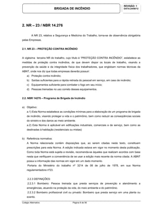 Colégio Alternativo Página 8 de 56
BRIGADA DE INCÊNDIO
REVISÃO: 1
DATA:24/08/12
2. NR – 23 / NBR 14.276
A NR 23, relativa a Segurança e Medicina do Trabalho, torna-se de observância obrigatória
pelas Empresas.
2.1. NR 23 – PROTEÇÃO CONTRA INCÊNDIO
A vigésima terceira NR do trabalho, cujo título é “PROTEÇÃO CONTRA INCÊNDIO”, estabelece as
medidas de proteção contra incêndios, de que devem dispor os locais de trabalho, visando a
prevenção da saúde e da integridade física dos trabalhadores, que englobam normas técnicas da
ABNT, onde nos diz que todas empresas deverão possuir:
a) Proteção contra incêndio;
b) Saídas suficientes para a rápida retirada do pessoal em serviço, em caso de incêndio;
c) Equipamentos suficiente para combater o fogo em seu início;
d) Pessoas treinadas no uso correto desses equipamentos.
2.2. NBR 14276 – Programa de Brigada de Incêndio
a) Objetivo:
a.1) Esta Norma estabelece as condições mínimas para a elaboração de um programa de brigada
de incêndio, visando proteger a vida e o patrimônio, bem como reduzir as conseqüências sociais
do sinistro e dos danos ao meio ambiente.
a.2) Esta Norma é aplicável em edificações industriais, comerciais e de serviço, bem como as
destinadas à habitação (residenciais ou mistas)
b) Referência normativa:
A Norma relacionada contém disposições que, ao serem citadas neste texto, constituem
prescrições para esta Norma. A edição indicada estava em vigor no momento desta publicação.
Como toda Norma está sujeita a revisão, recomenda-se àqueles que realizam acordos com base
nesta que verifiquem a conveniência de se usar a edição mais recente da norma citada. A ABNT
possui a informação das normas em vigor em um dado momento.
Portaria do Ministério do trabalho nº 3214 de 08 de julho de 1978, em sua Norma
regulamentadora nº23.
2.2.3 DEFINIÇÕES:
2.2.3.1 Bombeiro: Pessoa treinada que presta serviços de prevenção e atendimento a
emergências, atuando na proteção da vida, do meio ambiente e do patrimônio.
2.2.3.2 Bombeiro profissional civil ou privado: Bombeiro que presta serviço em uma planta ou
evento.
 