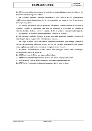 Colégio Alternativo Página 9 de 56
BRIGADA DE INCÊNDIO
REVISÃO: 1
DATA:24/08/12
2.2.3.3 Bombeiro público: Bombeiro pertencente a uma corporação governamental militar ou civil
de atendimento a emergências públicas.
2.2.3.4 Bombeiro voluntário: Bombeiro pertencente a uma organização não governamental
(ONG) ou organização da sociedade civil de interesse público que presta serviços de atendimento
a emergências públicas.
2.2.3.5 Brigada de incêndio: Grupo organizado de pessoas preferencialmente voluntárias ou
indicadas, treinadas e capacitadas para atuar na prevenção e no combate ao princípio de
incêndio, abandono de área e primeiros socorros , dentro de uma área preestabelecida na planta.
2.2.3.6 Brigadista de incêndio: Pessoa pertencente à brigada de incêndio.
2.2.3.7 Combate a incêndio: Conjunto de ações destinadas a extinguir ou isolar o princípio de
incêndio com uso de equipamentos automáticos ou manuais.
2.2.3.8 Grupo de apoio: Grupo de pessoas composto por terceiros (por exemplo, pessoal de
manutenção, patrimonial, telefonista, limpeza etc.) ou não treinados e capacitados, que auxiliam
na execução dos procedimentos básicos na emergência contra incêndio.
2.2.3.9 Planta: Local onde estão situadas uma ou mais edificações ou área a ser utilizada para
um determinado evento ou ocupação.
2.2.3.10 Risco iminente: Risco que requer ação imediata.
2.2.3.11 Sinistro: Ocorrência proveniente de risco que resulte em prejuízo ou dano.
2.2.3.12 Terceiros: Pessoal pertencente a uma empresa prestadora de serviço.
2.2.3.13 Vítima: Pessoa ou animal que sofra qualquer tipo de lesão ou dano.
 