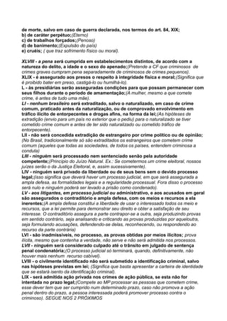 de morte, salvo em caso de guerra declarada, nos termos do art. 84, XIX;
b) de caráter perpétuo;(Eterno)
c) de trabalhos forçados;(Penoso)
d) de banimento;(Expulsão do país)
e) cruéis; ( que traz sofrimento físico ou moral).
XLVIII - a pena será cumprida em estabelecimentos distintos, de acordo com a
natureza do delito, a idade e o sexo do apenado;(Pretende a CF que criminosos de
crimes graves cumpram pena separadamente de criminosos de crimes pequenos).
XLIX - é assegurado aos presos o respeito à integridade física e moral;(Significa que
é proibido bater em preso, castigá-lo ou humilhá-lo).
L - às presidiárias serão asseguradas condições para que possam permanecer com
seus filhos durante o período de amamentação;(A mulher, mesmo a que comete
crime, é antes de tudo uma mãe).
LI - nenhum brasileiro será extraditado, salvo o naturalizado, em caso de crime
comum, praticado antes da naturalização, ou de comprovado envolvimento em
tráfico ilícito de entorpecentes e drogas afins, na forma da lei;(As hipóteses de
extradição (envio para um país no exterior que o pediu) para o naturalizado se tiver
cometido crime comum e antes de ter sido naturalizado ou cometido tráfico de
entorpecente).
LII - não será concedida extradição de estrangeiro por crime político ou de opinião;
(No Brasil, tradicionalmente só são extraditados os estrangeiros que cometem crime
comum (aqueles que todas as sociedades, de todos os países, entendem criminosa a
conduta)
LIII - ninguém será processado nem sentenciado senão pela autoridade
competente;(Princípio do Juízo Natural. Ex.: Se cometermos um crime eleitoral, nossos
juízes serão o da Justiça Eleitoral, e, assim sucessivamente).
LIV - ninguém será privado da liberdade ou de seus bens sem o devido processo
legal;(isso significa que deverá haver um processo judicial, em que será assegurada a
ampla defesa, as formalidades legais e a regularidade processual. Fora disso o processo
será nulo e ninguém poderá ser levado a prisão como condenado).
LV - aos litigantes, em processo judicial ou administrativo, e aos acusados em geral
são assegurados o contraditório e ampla defesa, com os meios e recursos a ela
inerentes;(A ampla defesa constitui a liberdade de usar o interessado todos os meio e
recursos, que a lei permite para demonstrar seu direito e obter a satisfação de seu
interesse. O contraditório assegura a parte contrapor-se a outra, seja produzindo provas
em sentido contrário, seja analisando e criticando as provas produzidas por aqueloutra,
seja formulando acusações, defendendo-se delas, reconhecendo, ou respondendo ao
recurso da parte contrária)
LVI - são inadmissíveis, no processo, as provas obtidas por meios ilícitos; prova
ilícita, mesmo que contenha a verdade, não serve e não será admitida nos processos.
LVII - ninguém será considerado culpado até o trânsito em julgado de sentença
penal condenatória;(O processo judicial só terminará, quando, definitivamente, não
houver mais nenhum recurso cabível).
LVIII - o civilmente identificado não será submetido a identificação criminal, salvo
nas hipóteses previstas em lei; (Significa que basta apresentar a carteira de identidade
que se estará isento da identificação criminal).
LIX - será admitida ação privada nos crimes de ação pública, se esta não for
intentada no prazo legal;(Compete ao MP processar as pessoas que cometem crime,
esse dever tem que ser cumprido num determinado prazo, caso não promova a ação
penal dentro do prazo, a pessoa interessada poderá promover processo contra o
criminoso). SEGUE NOS 2 PRÓXIMOS
 