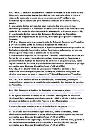 Art. 111-A. O Tribunal Superior do Trabalho compor-se-á de vinte e sete
Ministros, escolhidos dentre brasileiros com mais de trinta e cinco e
menos de sessenta e cinco anos, nomeados pelo Presidente da
República após aprovação pela maioria absoluta do Senado Federal,
sendo:
I - um quinto dentre advogados com mais de dez anos de efetiva
atividade profissional e membros do Ministério Público do Trabalho com
mais de dez anos de efetivo exercício, observado o disposto no art. 94;
II - os demais dentre juízes dos Tribunais Regionais do Trabalho,
oriundos da magistratura da carreira, indicados pelo próprio Tribunal
Superior.
§ 1º A lei disporá sobre a competência do Tribunal Superior do Trabalho.
§ 2º Funcionarão junto ao Tribunal Superior do Trabalho:
I - a Escola Nacional de Formação e Aperfeiçoamento de Magistrados do
Trabalho, cabendo-lhe, dentre outras funções, regulamentar os cursos
oficiais para o ingresso e promoção na carreira;
II - o Conselho Superior da Justiça do Trabalho, cabendo-lhe exercer, na
forma da lei, a supervisão administrativa, orçamentária, financeira e
patrimonial da Justiça do Trabalho de primeiro e segundo graus, como
órgão central do sistema, cujas decisões terão efeito vinculante. (Artigo
acrescido pela Emenda Constitucional nº 45, de 2004)
Art. 112. A lei criará varas da Justiça do Trabalho, podendo, nas
comarcas não abrangidas por sua jurisdição, atribuí-la aos juízes de
direito, com recurso para o respectivo Tribunal Regional do Trabalho.
(Artigo com redação dada pela Emenda Constitucional nº 45, de 2004)
Art. 113. A lei disporá sobre a constituição, investidura, jurisdição,
competência, garantias e condições de exercício dos órgãos da Justiça
do Trabalho. (Artigo com redação dada pela Emenda Constitucional nº
24, de 1999)
Art. 114. Compete à Justiça do Trabalho processar e julgar: (“Caput” do
artigo com redação dada pela Emenda Constitucional nº 45, de 2004)
I - as ações oriundas da relação de trabalho, abrangidos os entes de
direito público externo e da administração pública direta e indireta da
União, dos Estados, do Distrito Federal e dos Municípios; (Inciso
acrescido pela Emenda Constitucional nº 45, de 2004)
II - as ações que envolvam exercício do direito de greve; (Inciso
acrescido pela Emenda Constitucional nº 45, de 2004)
III - as ações sobre representação sindical, entre sindicatos, entre
sindicatos e trabalhadores, e entre sindicatos e empregadores; (Inciso
acrescido pela Emenda Constitucional nº 45, de 2004)
IV - os mandados de segurança, habeas corpus e habeas data, quando o
ato questionado envolver matéria sujeita à sua jurisdição; (Inciso
acrescido pela Emenda Constitucional nº 45, de 2004)
 