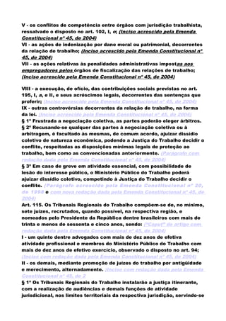 V - os conflitos de competência entre órgãos com jurisdição trabalhista,
ressalvado o disposto no art. 102, I, o; (Inciso acrescido pela Emenda
Constitucional nº 45, de 2004)
VI - as ações de indenização por dano moral ou patrimonial, decorrentes
da relação de trabalho; (Inciso acrescido pela Emenda Constitucional nº
45, de 2004)
VII - as ações relativas às penalidades administrativas impostas aos
empregadores pelos órgãos de fiscalização das relações de trabalho;
(Inciso acrescido pela Emenda Constitucional nº 45, de 2004)
VIII - a execução, de ofício, das contribuições sociais previstas no art.
195, I, a, e II, e seus acréscimos legais, decorrentes das sentenças que
proferir; (Inciso acrescido pela Emenda Constitucional nº 45, de 2004)
IX - outras controvérsias decorrentes da relação de trabalho, na forma
da lei. (Inciso acrescido pela Emenda Constitucional nº 45, de 2004)
§ 1º Frustrada a negociação coletiva, as partes poderão eleger árbitros.
§ 2º Recusando-se qualquer das partes à negociação coletiva ou à
arbitragem, é facultado às mesmas, de comum acordo, ajuizar dissídio
coletivo de natureza econômica, podendo a Justiça do Trabalho decidir o
conflito, respeitadas as disposições mínimas legais de proteção ao
trabalho, bem como as convencionadas anteriormente. (Parágrafo com
redação dada pela Emenda Constitucional nº 45, de 2004)
§ 3º Em caso de greve em atividade essencial, com possibilidade de
lesão do interesse público, o Ministério Público do Trabalho poderá
ajuizar dissídio coletivo, competindo à Justiça do Trabalho decidir o
conflito. (Parágrafo acrescido pela Emenda Constitucional nº 20,
de 1998 e com nova redação dada pela Emenda Constitucional nº 45, de
2004)
Art. 115. Os Tribunais Regionais do Trabalho compõem-se de, no mínimo,
sete juízes, recrutados, quando possível, na respectiva região, e
nomeados pelo Presidente da República dentre brasileiros com mais de
trinta e menos de sessenta e cinco anos, sendo: (“Caput” do artigo com
redação dada pela Emenda Constitucional nº 45, de 2004)
I - um quinto dentre advogados com mais de dez anos de efetiva
atividade profissional e membros do Ministério Público do Trabalho com
mais de dez anos de efetivo exercício, observado o disposto no art. 94;
(Inciso com redação dada pela Emenda Constitucional nº 45, de 2004)
II - os demais, mediante promoção de juízes do trabalho por antigüidade
e merecimento, alternadamente. (Inciso com redação dada pela Emenda
Constitucional nº 45, de 2
§ 1º Os Tribunais Regionais do Trabalho instalarão a justiça itinerante,
com a realização de audiências e demais funções de atividade
jurisdicional, nos limites territoriais da respectiva jurisdição, servindo-se
 