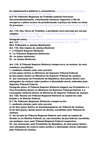 de equipamentos públicos e comunitários. (Parágrafo acrescido pela
Emenda Constitucional nº 45, de 2004)
§ 2º Os Tribunais Regionais do Trabalho poderão funcionar
descentralizadamente, constituindo Câmaras regionais, a fim de
assegurar o pleno acesso do jurisdicionado à justiça em todas as fases
do processo. (Parágrafo acrescido pela Emenda Constitucional nº 45, de
2004)
Art. 116. Nas Varas do Trabalho, a jurisdição será exercida por um juiz
singular. (“Caput” do artigo com redação dada pela Emenda
Constitucional nº 24, de 1999)
Parágrafo único. (Revogado pela Emenda Constitucional nº 24, de 1999)
Art. 117. (Revogado pela Emenda Constitucional nº 24, de 1999)
Dos Tribunais e Juízes Eleitorais
Art. 118. São órgãos da Justiça Eleitoral:
I - o Tribunal Superior Eleitoral;
II - os Tribunais Regionais Eleitorais;
III - os juízes eleitorais;
IV - as Juntas Eleitorais.
Art. 119. O Tribunal Superior Eleitoral compor-se-á, no mínimo, de sete
membros, escolhidos:
I - mediante eleição, pelo voto secreto:
a) três juízes dentre os Ministros do Supremo Tribunal Federal;
b) dois juízes dentre os Ministros do Superior Tribunal de Justiça;
II - por nomeação do Presidente da República, dois juízes dentre seis
advogados de notável saber jurídico e idoneidade moral, indicados pelo
Supremo Tribunal Federal.
Parágrafo único. O Tribunal Superior Eleitoral elegerá seu Presidente e o
Vice-Presidente dentre os Ministros do Supremo Tribunal Federal, e o
corregedor eleitoral dentre os Ministros do Superior Tribunal de Justiça.
Art. 120. Haverá um Tribunal Regional Eleitoral na capital de cada
Estado e no Distrito Federal.
§ 1º Os Tribunais Regionais Eleitorais compor-se-ão:
I - mediante eleição, pelo voto secreto:
a) de dois juízes dentre os desembargadores do Tribunal de Justiça;
b) de dois juízes, dentre juízes de direito, escolhidos pelo Tribunal de
Justiça;
II - de um juiz do Tribunal Regional Federal com sede na capital do
Estado ou no Distrito Federal, ou, não havendo, de juiz federal, escolhido,
em qualquer caso, pelo Tribunal Regional Federal respectivo;
III - por nomeação, pelo Presidente da República, de dois juízes dentre
seis advogados de notável saber jurídico e idoneidade moral, indicados
pelo Tribunal de Justiça.
 