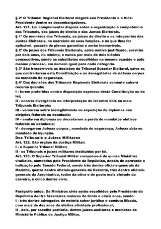 § 2º O Tribunal Regional Eleitoral elegerá seu Presidente e o Vice-
Presidente dentre os desembargadores.
Art. 121. Lei complementar disporá sobre a organização e competência
dos Tribunais, dos juízes de direito e das Juntas Eleitorais.
§ 1º Os membros dos Tribunais, os juízes de direito e os integrantes das
Juntas Eleitorais, no exercício de suas funções, e no que lhes for
aplicável, gozarão de plenas garantias e serão inamovíveis.
§ 2º Os juízes dos Tribunais Eleitorais, salvo motivo justificado, servirão
por dois anos, no mínimo, e nunca por mais de dois biênios
consecutivos, sendo os substitutos escolhidos na mesma ocasião e pelo
mesmo processo, em número igual para cada categoria.
§ 3º São irrecorríveis as decisões do Tribunal Superior Eleitoral, salvo as
que contrariarem esta Constituição e as denegatórias de habeas corpus
ou mandado de segurança.
§ 4º Das decisões dos Tribunais Regionais Eleitorais somente caberá
recurso quando:
I - forem proferidas contra disposição expressa desta Constituição ou de
lei;
II - ocorrer divergência na interpretação de lei entre dois ou mais
Tribunais Eleitorais;
III - versarem sobre inelegibilidade ou expedição de diplomas nas
eleições federais ou estaduais;
IV - anularem diplomas ou decretarem a perda de mandatos eletivos
federais ou estaduais;
V - denegarem habeas corpus , mandado de segurança, habeas data ou
mandado de injunção.
Dos Tribunais e Juízes Militares
Art. 122. São órgãos da Justiça Militar:
I - o Superior Tribunal Militar;
II - os Tribunais e juízes militares instituídos por lei.
Art. 123. O Superior Tribunal Militar compor-se-á de quinze Ministros
vitalícios, nomeados pelo Presidente da República, depois de aprovada a
indicação pelo Senado Federal, sendo três dentre oficiais-generais da
Marinha, quatro dentre oficiais-generais do Exército, três dentre oficiais-
generais da Aeronáutica, todos da ativa e do posto mais elevado da
carreira, e cinco dentre civis.
Parágrafo único. Os Ministros civis serão escolhidos pelo Presidente da
República dentre brasileiros maiores de trinta e cinco anos, sendo:
I - três dentre advogados de notório saber jurídico e conduta ilibada,
com mais de dez anos de efetiva atividade profissional;
II - dois, por escolha paritária, dentre juízes-auditores e membros do
Ministério Público da Justiça Militar.
 