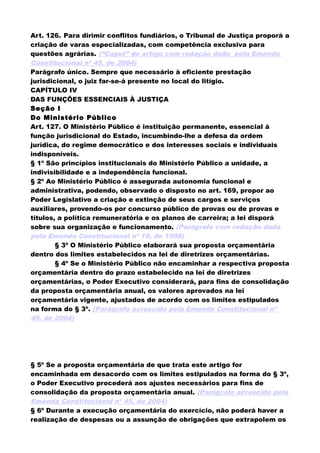 Art. 126. Para dirimir conflitos fundiários, o Tribunal de Justiça proporá a
criação de varas especializadas, com competência exclusiva para
questões agrárias. (“Caput” do artigo com redação dada pela Emenda
Constitucional nº 45, de 2004)
Parágrafo único. Sempre que necessário à eficiente prestação
jurisdicional, o juiz far-se-á presente no local do litígio.
CAPÍTULO IV
DAS FUNÇÕES ESSENCIAIS À JUSTIÇA
Seção I
Do Ministério Público
Art. 127. O Ministério Público é instituição permanente, essencial à
função jurisdicional do Estado, incumbindo-lhe a defesa da ordem
jurídica, do regime democrático e dos interesses sociais e individuais
indisponíveis.
§ 1º São princípios institucionais do Ministério Público a unidade, a
indivisibilidade e a independência funcional.
§ 2º Ao Ministério Público é assegurada autonomia funcional e
administrativa, podendo, observado o disposto no art. 169, propor ao
Poder Legislativo a criação e extinção de seus cargos e serviços
auxiliares, provendo-os por concurso público de provas ou de provas e
títulos, a política remuneratória e os planos de carreira; a lei disporá
sobre sua organização e funcionamento. (Parágrafo com redação dada
pela Emenda Constitucional nº 19, de 1998)
§ 3º O Ministério Público elaborará sua proposta orçamentária
dentro dos limites estabelecidos na lei de diretrizes orçamentárias.
§ 4º Se o Ministério Público não encaminhar a respectiva proposta
orçamentária dentro do prazo estabelecido na lei de diretrizes
orçamentárias, o Poder Executivo considerará, para fins de consolidação
da proposta orçamentária anual, os valores aprovados na lei
orçamentária vigente, ajustados de acordo com os limites estipulados
na forma do § 3º. (Parágrafo acrescido pela Emenda Constitucional nº
45, de 2004)
§ 5º Se a proposta orçamentária de que trata este artigo for
encaminhada em desacordo com os limites estipulados na forma do § 3º,
o Poder Executivo procederá aos ajustes necessários para fins de
consolidação da proposta orçamentária anual. (Parágrafo acrescido pela
Emenda Constitucional nº 45, de 2004)
§ 6º Durante a execução orçamentária do exercício, não poderá haver a
realização de despesas ou a assunção de obrigações que extrapolem os
 
