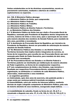 limites estabelecidos na lei de diretrizes orçamentárias, exceto se
previamente autorizadas, mediante a abertura de créditos
suplementares ou especiais. (Parágrafo acrescido pela Emenda
Constitucional nº 45, de 2
Art. 128. O Ministério Público abrange:
I - o Ministério Público da União, que compreende:
a) o Ministério Público Federal;
b) o Ministério Público do Trabalho;
c) o Ministério Público Militar;
d) o Ministério Público do Distrito Federal e Territórios;
II - os Ministérios Públicos dos Estados.
§ 1º O Ministério Público da União tem por chefe o Procurador-Geral da
República, nomeado pelo Presidente da República dentre integrantes da
carreira, maiores de trinta e cinco anos, após a aprovação de seu nome
pela maioria absoluta dos membros do Senado Federal, para mandato de
dois anos, permitida a recondução.
§ 2º A destituição do Procurador-Geral da República, por iniciativa do
Presidente da República, deverá ser precedida de autorização da maioria
absoluta do Senado Federal.
§ 3º Os Ministérios Públicos dos Estados e o do Distrito Federal e
Territórios formarão lista tríplice dentre integrantes da carreira, na
forma da lei respectiva, para escolha de seu Procurador-Geral, que será
nomeado pelo Chefe do Poder Executivo, para mandato de dois anos,
permitida uma recondução.
§ 4º Os Procuradores-Gerais nos Estados e no Distrito Federal e
Territórios poderão ser destituídos por deliberação da maioria absoluta
do Poder Legislativo, na forma da lei complementar respectiva.
§ 5º Leis complementares da União e dos Estados, cuja iniciativa é
facultada aos respectivos Procuradores-Gerais, estabelecerão a
organização, as atribuições e o estatuto de cada Ministério Público,
observadas, relativamente a seus membros:
I - as seguintes garantias:
a) vitaliciedade, após dois anos de exercício, não podendo perder o
cargo senão por sentença judicial transitada em julgado;
b) inamovibilidade, salvo por motivo de interesse público, mediante
decisão do órgão colegiado competente do Ministério Público, pelo voto
da maioria absoluta de seus membros, assegurada ampla defesa; (Alínea
com redação dada pela Emenda Constitucional nº 45, de 2004)
c) irredutibilidade de subsídio, fixado na forma do art. 39, § 4º, e
ressalvado o disposto nos arts. 37, X e XI, 150, II, 153, III, 153, § 2º, I;
(Alínea com redação dada pela Emenda Constitucional nº 19,
de 1998)
II - as seguintes vedações:
 
