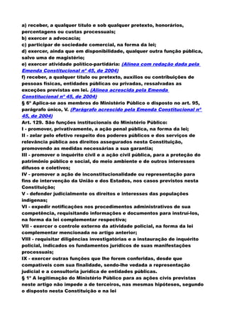 a) receber, a qualquer título e sob qualquer pretexto, honorários,
percentagens ou custas processuais;
b) exercer a advocacia;
c) participar de sociedade comercial, na forma da lei;
d) exercer, ainda que em disponibilidade, qualquer outra função pública,
salvo uma de magistério;
e) exercer atividade político-partidária: (Alínea com redação dada pela
Emenda Constitucional nº 45, de 2004)
f) receber, a qualquer título ou pretexto, auxílios ou contribuições de
pessoas físicas, entidades públicas ou privadas, ressalvadas as
exceções previstas em lei. (Alínea acrescida pela Emenda
Constitucional nº 45, de 2004)
§ 6º Aplica-se aos membros do Ministério Público o disposto no art. 95,
parágrafo único, V. (Parágrafo acrescido pela Emenda Constitucional nº
45, de 2004)
Art. 129. São funções institucionais do Ministério Público:
I - promover, privativamente, a ação penal pública, na forma da lei;
II - zelar pelo efetivo respeito dos poderes públicos e dos serviços de
relevância pública aos direitos assegurados nesta Constituição,
promovendo as medidas necessárias a sua garantia;
III - promover o inquérito civil e a ação civil pública, para a proteção do
patrimônio público e social, do meio ambiente e de outros interesses
difusos e coletivos;
IV - promover a ação de inconstitucionalidade ou representação para
fins de intervenção da União e dos Estados, nos casos previstos nesta
Constituição;
V - defender judicialmente os direitos e interesses das populações
indígenas;
VI - expedir notificações nos procedimentos administrativos de sua
competência, requisitando informações e documentos para instruí-los,
na forma da lei complementar respectiva;
VII - exercer o controle externo da atividade policial, na forma da lei
complementar mencionada no artigo anterior;
VIII - requisitar diligências investigatórias e a instauração de inquérito
policial, indicados os fundamentos jurídicos de suas manifestações
processuais;
IX - exercer outras funções que lhe forem conferidas, desde que
compatíveis com sua finalidade, sendo-lhe vedada a representação
judicial e a consultoria jurídica de entidades públicas.
§ 1º A legitimação do Ministério Público para as ações civis previstas
neste artigo não impede a de terceiros, nas mesmas hipóteses, segundo
o disposto nesta Constituição e na lei
 
