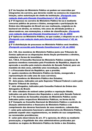 § 2º As funções do Ministério Público só podem ser exercidas por
integrantes da carreira, que deverão residir na comarca da respectiva
lotação, salvo autorização do chefe da instituição. (Parágrafo com
redação dada pela Emenda Constitucional nº 45, de 2004)
§ 3º O ingresso na carreira do Ministério Público far-se-á mediante
concurso público de provas e títulos, assegurada a participação da
Ordem dos Advogados do Brasil em sua realização, exigindo-se do
bacharel em direito, no mínimo, três anos de atividade jurídica e
observando-se, nas nomeações, a ordem de classificação. (Parágrafo
com redação dada pela Emenda Constitucional nº 45, de 2004)
§ 4º Aplica-se ao Ministério Público, no que couber, o disposto no art. 93.
(Parágrafo com redação dada pela Emenda Constitucional nº 45, de
2004)
§ 5º A distribuição de processos no Ministério Público será imediata.
(Parágrafo acrescido pela Emenda Constitucional nº 45, de 2004)
Art. 130. Aos membros do Ministério Público junto aos Tribunais de
Contas aplicam-se as disposições desta Seção pertinentes a direitos,
vedações e forma de investidura.
Art. 130-A. O Conselho Nacional do Ministério Público compõe-se de
quatorze membros nomeados pelo Presidente da República, depois de
aprovada a escolha pela maioria absoluta do Senado Federal, para um
mandato de dois anos, admitida uma recondução, sendo:
I - o Procurador-Geral da República, que o preside;
II - quatro membros do Ministério Público da União, assegurada a
representação de cada uma de suas carreiras;
III - três membros do Ministério Público dos Estados;
IV - dois juízes, indicados um pelo Supremo Tribunal Federal e outro pelo
Superior Tribunal de Justiça;
V - dois advogados, indicados pelo Conselho Federal da Ordem dos
Advogados do Brasil;
VI - dois cidadãos de notável saber jurídico e reputação ilibada,
indicados um pela Câmara dos Deputados e outro pelo Senado Federal.
§ 1º Os membros do Conselho oriundos do Ministério Público serão
indicados pelos respectivos Ministérios Públicos, na forma da lei.
§ 2º Compete ao Conselho Nacional do Ministério Público o controle da
atuação administrativa e financeira do Ministério Público e do
cumprimento dos deveres funcionais de seus membros, cabendo-lhe:
I - zelar pela autonomia funcional e administrativa do Ministério Público,
podendo expedir atos regulamentares, no âmbito de sua competência,
ou recomendar providências;
II - zelar pela observância do art. 37 e apreciar, de ofício ou mediante
provocação, a legalidade dos atos administrativos praticados por
membros ou órgãos do Ministério Público da União e dos Estados,
 