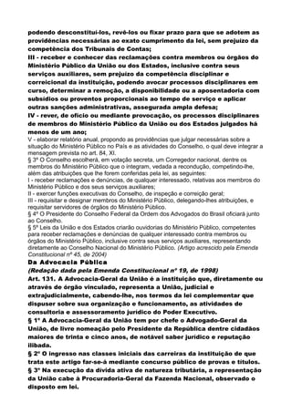 podendo desconstituí-los, revê-los ou fixar prazo para que se adotem as
providências necessárias ao exato cumprimento da lei, sem prejuízo da
competência dos Tribunais de Contas;
III - receber e conhecer das reclamações contra membros ou órgãos do
Ministério Público da União ou dos Estados, inclusive contra seus
serviços auxiliares, sem prejuízo da competência disciplinar e
correicional da instituição, podendo avocar processos disciplinares em
curso, determinar a remoção, a disponibilidade ou a aposentadoria com
subsídios ou proventos proporcionais ao tempo de serviço e aplicar
outras sanções administrativas, assegurada ampla defesa;
IV - rever, de ofício ou mediante provocação, os processos disciplinares
de membros do Ministério Público da União ou dos Estados julgados há
menos de um ano;
V - elaborar relatório anual, propondo as providências que julgar necessárias sobre a
situação do Ministério Público no País e as atividades do Conselho, o qual deve integrar a
mensagem prevista no art. 84, XI.
§ 3º O Conselho escolherá, em votação secreta, um Corregedor nacional, dentre os
membros do Ministério Público que o integram, vedada a recondução, competindo-lhe,
além das atribuições que lhe forem conferidas pela lei, as seguintes:
I - receber reclamações e denúncias, de qualquer interessado, relativas aos membros do
Ministério Público e dos seus serviços auxiliares;
II - exercer funções executivas do Conselho, de inspeção e correição geral;
III - requisitar e designar membros do Ministério Público, delegando-lhes atribuições, e
requisitar servidores de órgãos do Ministério Público.
§ 4º O Presidente do Conselho Federal da Ordem dos Advogados do Brasil oficiará junto
ao Conselho.
§ 5º Leis da União e dos Estados criarão ouvidorias do Ministério Público, competentes
para receber reclamações e denúncias de qualquer interessado contra membros ou
órgãos do Ministério Público, inclusive contra seus serviços auxiliares, representando
diretamente ao Conselho Nacional do Ministério Público. (Artigo acrescido pela Emenda
Constitucional nº 45, de 2004)
Da Advocacia Pública
(Redação dada pela Emenda Constitucional nº 19, de 1998)
Art. 131. A Advocacia-Geral da União é a instituição que, diretamente ou
através de órgão vinculado, representa a União, judicial e
extrajudicialmente, cabendo-lhe, nos termos da lei complementar que
dispuser sobre sua organização e funcionamento, as atividades de
consultoria e assessoramento jurídico do Poder Executivo.
§ 1º A Advocacia-Geral da União tem por chefe o Advogado-Geral da
União, de livre nomeação pelo Presidente da República dentre cidadãos
maiores de trinta e cinco anos, de notável saber jurídico e reputação
ilibada.
§ 2º O ingresso nas classes iniciais das carreiras da instituição de que
trata este artigo far-se-á mediante concurso público de provas e títulos.
§ 3º Na execução da dívida ativa de natureza tributária, a representação
da União cabe à Procuradoria-Geral da Fazenda Nacional, observado o
disposto em lei.
 