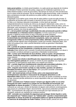 Ação penal pública, no direito penal brasileiro, é a ação penal que depende de iniciativa
do Ministério Público (promotor de justiça, cargo que em instâncias superiores ou na
esfera federal recebe o nome de procurador). Ela sempre se inicia por meio da denúncia,
que é a peça inicial do processo. Ela se contrapõe à ação penal privada, onde a iniciativa
para a propositura da ação não pertence ao poder público, mas ao particular, que
oferecerá queixa.
A legislação é que define quais crimes são de ação pública e quais de ação privada. O
fundamento da escolha está vinculado à natureza do bem jurídico violado. Se a violação
for feita a um interesse relevante à sociedade, o crime deve ser apurado
independentemente da iniciativa da vítima (ou de alguém relacionado a ela), como no
caso do homicídio ou do roubo. Se a violação for algo da esfera íntima da vítima, como na
difamação, será necessária a iniciativa do ofendido ou seu representante legal, não se
tratando, portanto, de crime de ação pública.
LX - a lei só poderá restringir a publicidade dos atos processuais quando a defesa
da intimidade ou o interesse social o exigirem;( O inciso supra tem por escopo
garantir a vigilância social sobre os atos e decisões do poder judiciário).
LXI - ninguém será preso senão em flagrante delito ou por ordem escrita e
fundamentada de autoridade judiciária competente, salvo nos casos de
transgressão militar ou crime propriamente militar, definidos em lei; (Significa que se
a polícia prender alguém para averiguações ( prisão que inexiste o flagrante delito, nem
ordem de qualquer juiz), está o policial atentando contra as garantias e liberdades
fundamentais).
LXII - a prisão de qualquer pessoa e o local onde se encontre serão comunicados
imediatamente ao juiz competente e à família do preso ou à pessoa por ele
indicada;(Cabe observar que o preceito Constitucional apreciado resulta em um dever e
sua omissão constituirá atentado as garantias e liberdades fundamentais).
LXIII - o preso será informado de seus direitos, entre os quais o de permanecer
calado, sendo-lhe assegurada a assistência da família e de advogado; (Idem ao
inciso anterior)
LXIV - o preso tem direito à identificação dos responsáveis por sua prisão ou por
seu interrogatório policial;(Em sendo um direito do preso identificar seu inquiridor,
certamente os interrogatórios serão feitos com respeito aos DGFs).
LXV - a prisão ilegal será imediatamente relaxada pela autoridade judiciária; (Só o
Juiz tem o poder de convalidar a prisão ou determinar a soltura do preso).
LXVI - ninguém será levado à prisão ou nela mantido, quando a lei admitir a
liberdade provisória, com ou sem fiança; (Só o juiz pode conceder a liberdade
provisória sem o pagamento da fiança).
LXVII - não haverá prisão civil por dívida, salvo a do responsável pelo
inadimplemento voluntário e inescusável de obrigação alimentícia e a do
depositário infiel;(Significa que excluindo os dois tipos de dívidas suscitadas no inciso,
ou seja, devendo pensão alimentícia ou sendo depositário infiel, por outras dívidas não
sei vai preso).
LXVIII - conceder-se-á "habeas-corpus" sempre que alguém sofrer ou se achar
ameaçado de sofrer violência ou coação em sua liberdade de locomoção, por
ilegalidade ou abuso de poder;( O habeas-corpus é um pedido que se faz a um Juiz
noticiando-se a ele que o direito de liberdade de alguém está sofrendo constrangimento,
seja porque já o prenderam ilegal e abusivamente, seja porque pretendem prendê-lo.
OBS.: O procedimento não exige para sua consecução que seja realizado por um
advogado, podendo ser realizado por qualquer pessoa).
LXIX - conceder-se-á mandado de segurança para proteger direito líquido e certo,
não amparado por "habeas-corpus" ou "habeas-data", quando o responsável pela
ilegalidade ou abuso de poder for autoridade pública ou agente de pessoa jurídica
no exercício de atribuições do Poder Público; (Direito líquido: preciso em seus
 