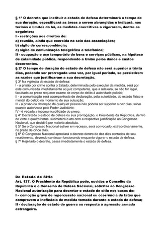 § 1º O decreto que instituir o estado de defesa determinará o tempo de
sua duração, especificará as áreas a serem abrangidas e indicará, nos
termos e limites da lei, as medidas coercitivas a vigorarem, dentre as
seguintes:
I - restrições aos direitos de:
a) reunião, ainda que exercida no seio das associações;
b) sigilo de correspondência;
c) sigilo de comunicação telegráfica e telefônica;
II - ocupação e uso temporário de bens e serviços públicos, na hipótese
de calamidade pública, respondendo a União pelos danos e custos
decorrentes.
§ 2º O tempo de duração do estado de defesa não será superior a trinta
dias, podendo ser prorrogado uma vez, por igual período, se persistirem
as razões que justificaram a sua decretação.
§ 3º Na vigência do estado de defesa:
I - a prisão por crime contra o Estado, determinada pelo executor da medida, será por
este comunicada imediatamente ao juiz competente, que a relaxará, se não for legal,
facultado ao preso requerer exame de corpo de delito à autoridade policial;
II - a comunicação será acompanhada de declaração, pela autoridade, do estado físico e
mental do detido no momento de sua autuação;
III - a prisão ou detenção de qualquer pessoa não poderá ser superior a dez dias, salvo
quando autorizada pelo Poder Judiciário;
IV - é vedada a incomunicabilidade do preso.
§ 4º Decretado o estado de defesa ou sua prorrogação, o Presidente da República, dentro
de vinte e quatro horas, submeterá o ato com a respectiva justificação ao Congresso
Nacional, que decidirá por maioria absoluta.
§ 5º Se o Congresso Nacional estiver em recesso, será convocado, extraordinariamente,
no prazo de cinco dias.
§ 6º O Congresso Nacional apreciará o decreto dentro de dez dias contados de seu
recebimento, devendo continuar funcionando enquanto vigorar o estado de defesa.
§ 7º Rejeitado o decreto, cessa imediatamente o estado de defesa.
Do Estado de Sítio
Art. 137. O Presidente da República pode, ouvidos o Conselho da
República e o Conselho de Defesa Nacional, solicitar ao Congresso
Nacional autorização para decretar o estado de sítio nos casos de:
I - comoção grave de repercussão nacional ou ocorrência de fatos que
comprovem a ineficácia de medida tomada durante o estado de defesa;
II - declaração de estado de guerra ou resposta a agressão armada
estrangeira.
 
