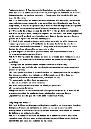 Parágrafo único. O Presidente da República, ao solicitar autorização
para decretar o estado de sítio ou sua prorrogação, relatará os motivos
determinantes do pedido, devendo o Congresso Nacional decidir por
maioria absoluta.
Art. 138. O decreto do estado de sítio indicará sua duração, as normas
necessárias a sua execução e as garantias constitucionais que ficarão
suspensas, e, depois de publicado, o Presidente da República designará
o executor das medidas específicas e as áreas abrangidas.
§ 1º O estado de sítio, no caso do art. 137, I, não poderá ser decretado
por mais de trinta dias, nem prorrogado, de cada vez, por prazo superior;
no do inciso II, poderá ser decretado por todo o tempo que perdurar a
guerra ou a agressão armada estrangeira.
§ 2º Solicitada autorização para decretar o estado de sítio durante o
recesso parlamentar, o Presidente do Senado Federal, de imediato,
convocará extraordinariamente o Congresso Nacional para se reunir
dentro de cinco dias, a fim de apreciar o ato.
§ 3º O Congresso Nacional permanecerá em funcionamento até o
término das medidas coercitivas.
Art. 139. Na vigência do estado de sítio decretado com fundamento no
art. 137, I, só poderão ser tomadas contra as pessoas as seguintes
medidas:
I - obrigação de permanência em localidade determinada;
II - detenção em edifício não destinado a acusados ou condenados por
crimes comuns;
III - restrições relativas à inviolabilidade da correspondência, ao sigilo
das comunicações, à prestação de informações e à liberdade de
imprensa, radiodifusão e televisão, na forma da lei;
IV - suspensão da liberdade de reunião;
V - busca e apreensão em domicílio;
VI - intervenção nas empresas de serviços públicos;
VII - requisição de bens.
Parágrafo único. Não se inclui nas restrições do inciso III a difusão de
pronunciamentos de parlamentares efetuados em suas Casas
Legislativas, desde que liberada pela respectiva Mesa.
Disposições Gerais
Art. 140. A Mesa do Congresso Nacional, ouvidos os líderes partidários,
designará Comissão composta de cinco de seus membros para
acompanhar e fiscalizar a execução das medidas referentes ao estado
de defesa e ao estado de sítio.
Art. 141. Cessado o estado de defesa ou o estado de sítio, cessarão
também seus efeitos, sem prejuízo da responsabilidade pelos ilícitos
cometidos por seus executores ou agentes.
 