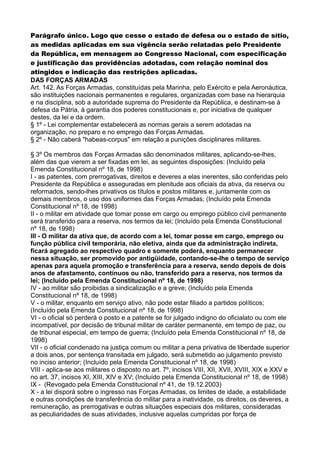 Parágrafo único. Logo que cesse o estado de defesa ou o estado de sítio,
as medidas aplicadas em sua vigência serão relatadas pelo Presidente
da República, em mensagem ao Congresso Nacional, com especificação
e justificação das providências adotadas, com relação nominal dos
atingidos e indicação das restrições aplicadas.
DAS FORÇAS ARMADAS
Art. 142. As Forças Armadas, constituídas pela Marinha, pelo Exército e pela Aeronáutica,
são instituições nacionais permanentes e regulares, organizadas com base na hierarquia
e na disciplina, sob a autoridade suprema do Presidente da República, e destinam-se à
defesa da Pátria, à garantia dos poderes constitucionais e, por iniciativa de qualquer
destes, da lei e da ordem.
§ 1º - Lei complementar estabelecerá as normas gerais a serem adotadas na
organização, no preparo e no emprego das Forças Armadas.
§ 2º - Não caberá "habeas-corpus" em relação a punições disciplinares militares.
§ 3º Os membros das Forças Armadas são denominados militares, aplicando-se-lhes,
além das que vierem a ser fixadas em lei, as seguintes disposições: (Incluído pela
Emenda Constitucional nº 18, de 1998)
I - as patentes, com prerrogativas, direitos e deveres a elas inerentes, são conferidas pelo
Presidente da República e asseguradas em plenitude aos oficiais da ativa, da reserva ou
reformados, sendo-lhes privativos os títulos e postos militares e, juntamente com os
demais membros, o uso dos uniformes das Forças Armadas; (Incluído pela Emenda
Constitucional nº 18, de 1998)
II - o militar em atividade que tomar posse em cargo ou emprego público civil permanente
será transferido para a reserva, nos termos da lei; (Incluído pela Emenda Constitucional
nº 18, de 1998)
III - O militar da ativa que, de acordo com a lei, tomar posse em cargo, emprego ou
função pública civil temporária, não eletiva, ainda que da administração indireta,
ficará agregado ao respectivo quadro e somente poderá, enquanto permanecer
nessa situação, ser promovido por antigüidade, contando-se-lhe o tempo de serviço
apenas para aquela promoção e transferência para a reserva, sendo depois de dois
anos de afastamento, contínuos ou não, transferido para a reserva, nos termos da
lei; (Incluído pela Emenda Constitucional nº 18, de 1998)
IV - ao militar são proibidas a sindicalização e a greve; (Incluído pela Emenda
Constitucional nº 18, de 1998)
V - o militar, enquanto em serviço ativo, não pode estar filiado a partidos políticos;
(Incluído pela Emenda Constitucional nº 18, de 1998)
VI - o oficial só perderá o posto e a patente se for julgado indigno do oficialato ou com ele
incompatível, por decisão de tribunal militar de caráter permanente, em tempo de paz, ou
de tribunal especial, em tempo de guerra; (Incluído pela Emenda Constitucional nº 18, de
1998)
VII - o oficial condenado na justiça comum ou militar a pena privativa de liberdade superior
a dois anos, por sentença transitada em julgado, será submetido ao julgamento previsto
no inciso anterior; (Incluído pela Emenda Constitucional nº 18, de 1998)
VIII - aplica-se aos militares o disposto no art. 7º, incisos VIII, XII, XVII, XVIII, XIX e XXV e
no art. 37, incisos XI, XIII, XIV e XV; (Incluído pela Emenda Constitucional nº 18, de 1998)
IX - (Revogado pela Emenda Constitucional nº 41, de 19.12.2003)
X - a lei disporá sobre o ingresso nas Forças Armadas, os limites de idade, a estabilidade
e outras condições de transferência do militar para a inatividade, os direitos, os deveres, a
remuneração, as prerrogativas e outras situações especiais dos militares, consideradas
as peculiaridades de suas atividades, inclusive aquelas cumpridas por força de
 