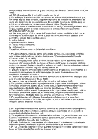 compromissos internacionais e de guerra. (Incluído pela Emenda Constitucional nº 18, de
1998)
Art. 143. O serviço militar é obrigatório nos termos da lei.
§ 1º - às Forças Armadas compete, na forma da lei, atribuir serviço alternativo aos que,
em tempo de paz, após alistados, alegarem imperativo de consciência, entendendo-se
como tal o decorrente de crença religiosa e de convicção filosófica ou política, para se
eximirem de atividades de caráter essencialmente militar. (Regulamento)
§ 2º - As mulheres e os eclesiásticos ficam isentos do serviço militar obrigatório em tempo
de paz, sujeitos, porém, a outros encargos que a lei lhes atribuir. (Regulamento)
DA SEGURANÇA PÚBLICA
Art. 144. A segurança pública, dever do Estado, direito e responsabilidade de todos, é
exercida para a preservação da ordem pública e da incolumidade das pessoas e do
patrimônio, através dos seguintes órgãos:
I - polícia federal;
II - polícia rodoviária federal;
III - polícia ferroviária federal;
IV - polícias civis;
V - polícias militares e corpos de bombeiros militares.
§ 1º A polícia federal, instituída por lei como órgão permanente, organizado e mantido
pela União e estruturado em carreira, destina-se a:" (Redação dada pela Emenda
Constitucional nº 19, de 1998)
I - apurar infrações penais contra a ordem política e social ou em detrimento de bens,
serviços e interesses da União ou de suas entidades autárquicas e empresas públicas,
assim como outras infrações cuja prática tenha repercussão interestadual ou internacional
e exija repressão uniforme, segundo se dispuser em lei;
II - prevenir e reprimir o tráfico ilícito de entorpecentes e drogas afins, o contrabando e o
descaminho, sem prejuízo da ação fazendária e de outros órgãos públicos nas
respectivas áreas de competência;
III - exercer as funções de polícia marítima, aeroportuária e de fronteiras; (Redação dada
pela Emenda Constitucional nº 19, de 1998)
IV - exercer, com exclusividade, as funções de polícia judiciária da União.
§ 2º A polícia rodoviária federal, órgão permanente, organizado e mantido pela União e
estruturado em carreira, destina-se, na forma da lei, ao patrulhamento ostensivo das
rodovias federais. (Redação dada pela Emenda Constitucional nº 19, de 1998)
§ 3º A polícia ferroviária federal, órgão permanente, organizado e mantido pela União e
estruturado em carreira, destina-se, na forma da lei, ao patrulhamento ostensivo das
ferrovias federais. (Redação dada pela Emenda Constitucional nº 19, de 1998)
§ 4º - às polícias civis, dirigidas por delegados de polícia de carreira, incumbem,
ressalvada a competência da União, as funções de polícia judiciária e a apuração de
infrações penais, exceto as militares.
§ 5º - às polícias militares cabem a polícia ostensiva e a preservação da ordem pública;
aos corpos de bombeiros militares, além das atribuições definidas em lei, incumbe a
execução de atividades de defesa civil.
§ 6º - As polícias militares e corpos de bombeiros militares, forças auxiliares e reserva do
Exército, subordinam-se, juntamente com as polícias civis, aos Governadores dos
Estados, do Distrito Federal e dos Territórios.
§ 7º - A lei disciplinará a organização e o funcionamento dos órgãos responsáveis pela
segurança pública, de maneira a garantir a eficiência de suas atividades.
§ 8º - Os Municípios poderão constituir guardas municipais destinadas à proteção de seus
bens, serviços e instalações, conforme dispuser a lei.
 