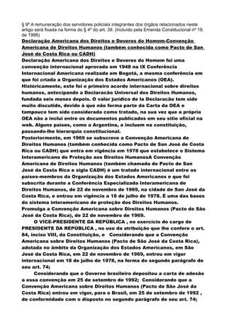§ 9º A remuneração dos servidores policiais integrantes dos órgãos relacionados neste
artigo será fixada na forma do § 4º do art. 39. (Incluído pela Emenda Constitucional nº 19,
de 1998)
Declaração Americana dos Direitos e Deveres do Homem-Convenção
Americana de Direitos Humanos (também conhecida como Pacto de San
José de Costa Rica ou CADH)
Declaração Americana dos Direitos e Deveres do Homem foi uma
convenção internacional aprovada em 1948 na IX Conferência
Internacional Americana realizada em Bogotá, a mesma conferência em
que foi criada a Organização dos Estados Americanos (OEA).
Históricamente, este foi o primeiro acordo internacional sobre direitos
humanos, antecipando a Declaracão Universal dos Direitos Humanos,
fundada seis meses depois. O valor jurídico de la Declaracão tem sido
muito discutido, devido à que não forma parte da Carta da OEA e
tampouco tem sido considerada como tratado, na sua vez que a própria
OEA não a inclui entre os documentos publicados em seu sítio oficial na
web. Alguns países, como a Argentina, a incluem na constituição,
passando-lhe hierarquia constitucional.
Posteriormente, em 1969 se subscreve a Convenção Americana de
Direitos Humanos (também conhecida como Pacto de San José de Costa
Rica ou CADH) que entra em vigência em 1978 que estabelece o Sistema
Interamericano de Proteção aos Direitos HumanosA Convenção
Americana de Direitos Humanos (também chamada de Pacto de San
José da Costa Rica e sigla CADH) é um tratado internacional entre os
países-membros da Organização dos Estados Americanos e que foi
subscrita durante a Conferência Especializada Interamericana de
Direitos Humanos, de 22 de novembro de 1969, na cidade de San José da
Costa Rica, e entrou em vigência a 18 de julho de 1978. É uma das bases
do sistema interamericano de proteção dos Direitos Humanos.
Promulga a Convenção Americana sobre Direitos Humanos (Pacto de São
José da Costa Rica), de 22 de novembro de 1969.
O VICE-PRESIDENTE DA REPÚBLICA , no exercício do cargo de
PRESIDENTE DA REPÚBLICA , no uso da atribuição que lhe confere o art.
84, inciso VIII, da Constituição, e Considerando que a Convenção
Americana sobre Direitos Humanos (Pacto de São José da Costa Rica),
adotada no âmbito da Organização dos Estados Americanos, em São
José da Costa Rica, em 22 de novembro de 1969, entrou em vigor
internacional em 18 de julho de 1978, na forma do segundo parágrafo de
seu art. 74;
Considerando que o Governo brasileiro depositou a carta de adesão
a essa convenção em 25 de setembro de 1992; Considerando que a
Convenção Americana sobre Direitos Humanos (Pacto de São José da
Costa Rica) entrou em vigor, para o Brasil, em 25 de setembro de 1992 ,
de conformidade com o disposto no segundo parágrafo de seu art. 74;
 