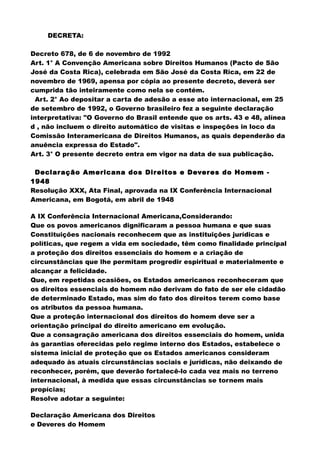 DECRETA:
Decreto 678, de 6 de novembro de 1992
Art. 1° A Convenção Americana sobre Direitos Humanos (Pacto de São
José da Costa Rica), celebrada em São José da Costa Rica, em 22 de
novembro de 1969, apensa por cópia ao presente decreto, deverá ser
cumprida tão inteiramente como nela se contém.
Art. 2° Ao depositar a carta de adesão a esse ato internacional, em 25
de setembro de 1992, o Governo brasileiro fez a seguinte declaração
interpretativa: "O Governo do Brasil entende que os arts. 43 e 48, alínea
d , não incluem o direito automático de visitas e inspeções in loco da
Comissão Interamericana de Direitos Humanos, as quais dependerão da
anuência expressa do Estado".
Art. 3° O presente decreto entra em vigor na data de sua publicação.
Declaração Americana dos Direitos e Deveres do Homem -
1948
Resolução XXX, Ata Final, aprovada na IX Conferência Internacional
Americana, em Bogotá, em abril de 1948
A IX Conferência Internacional Americana,Considerando:
Que os povos americanos dignificaram a pessoa humana e que suas
Constituições nacionais reconhecem que as instituições jurídicas e
políticas, que regem a vida em sociedade, têm como finalidade principal
a proteção dos direitos essenciais do homem e a criação de
circunstâncias que lhe permitam progredir espiritual e materialmente e
alcançar a felicidade.
Que, em repetidas ocasiões, os Estados americanos reconheceram que
os direitos essenciais do homem não derivam do fato de ser ele cidadão
de determinado Estado, mas sim do fato dos direitos terem como base
os atributos da pessoa humana.
Que a proteção internacional dos direitos do homem deve ser a
orientação principal do direito americano em evolução.
Que a consagração americana dos direitos essenciais do homem, unida
às garantias oferecidas pelo regime interno dos Estados, estabelece o
sistema inicial de proteção que os Estados americanos consideram
adequado às atuais circunstâncias sociais e jurídicas, não deixando de
reconhecer, porém, que deverão fortalecê-lo cada vez mais no terreno
internacional, à medida que essas circunstâncias se tornem mais
propícias;
Resolve adotar a seguinte:
Declaração Americana dos Direitos
e Deveres do Homem
 
