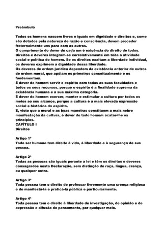 Preâmbulo
Todos os homens nascem livres e iguais em dignidade e direitos e, como
são dotados pela natureza de razão e consciência, devem proceder
fraternalmente uns para com os outros.
O cumprimento do dever de cada um é exigência do direito de todos.
Direitos e deveres integram-se correlativamente em toda a atividade
social e política do homem. Se os direitos exaltam a liberdade individual,
os deveres exprimem a dignidade dessa liberdade.
Os deveres de ordem jurídica dependem da existência anterior de outros
de ordem moral, que apóiam os primeiros conceitualmente e os
fundamentam.
É dever do homem servir o espírito com todas as suas faculdades e
todos os seus recursos, porque o espírito é a finalidade suprema da
existência humana e a sua máxima categoria.
É dever do homem exercer, manter e estimular a cultura por todos os
meios ao seu alcance, porque a cultura é a mais elevada expressão
social e histórica do espírito.
E, visto que a moral e as boas maneiras constituem a mais nobre
manifestação da cultura, é dever de todo homem acatar-lhe os
princípios.
CAPÍTULO I
Direitos
Artigo 1º
Todo ser humano tem direito à vida, à liberdade e à segurança de sus
pessoa.
Artigo 2º
Todas as pessoas são iguais perante a lei e têm os direitos e deveres
consagrados nesta Declaração, sem distinção de raça, língua, crença,
ou qualquer outra.
Artigo 3º
Toda pessoa tem o direito de professar livremente uma crença religiosa
e de manifestá-la e praticá-la pública e particularmente.
Artigo 4º
Toda pessoa tem o direito à liberdade de investigação, de opinião e de
expressão e difusão do pensamento, por qualquer meio.
 