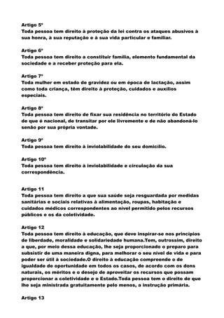 Artigo 5º
Toda pessoa tem direito à proteção da lei contra os ataques abusivos à
sua honra, à sua reputação e à sua vida particular e familiar.
Artigo 6º
Toda pessoa tem direito a constituir família, elemento fundamental da
sociedade e a receber proteção para ela.
Artigo 7º
Toda mulher em estado de gravidez ou em época de lactação, assim
como toda criança, têm direito à proteção, cuidados e auxílios
especiais.
Artigo 8º
Toda pessoa tem direito de fixar sua residência no território do Estado
de que é nacional, de transitar por ele livremente e de não abandoná-lo
senão por sua própria vontade.
Artigo 9º
Toda pessoa tem direito à inviolabilidade do seu domicílio.
Artigo 10º
Toda pessoa tem direito à inviolabilidade e circulação da sua
correspondência.
Artigo 11
Toda pessoa tem direito a que sua saúde seja resguardada por medidas
sanitárias e sociais relativas à alimentação, roupas, habitação e
cuidados médicos correspondentes ao nível permitido pelos recursos
públicos e os da coletividade.
Artigo 12
Toda pessoa tem direito à educação, que deve inspirar-se nos princípios
de liberdade, moralidade e solidariedade humana.Tem, outrossim, direito
a que, por meio dessa educação, lhe seja proporcionado o preparo para
subsistir de uma maneira digna, para melhorar o seu nível de vida e para
poder ser útil à sociedade.O direito à educação compreende o de
igualdade de oportunidade em todos os casos, de acordo com os dons
naturais, os méritos e o desejo de aproveitar os recursos que possam
proporcionar a coletividade e o Estado.Toda pessoa tem o direito de que
lhe seja ministrada gratuitamente pelo menos, a instrução primária.
Artigo 13
 