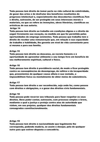 Toda pessoa tem direito de tomar parte na vida cultural da coletividade,
de gozar das artes e de desfrutar dos benefícios resultantes do
progresso intelectual e, especialmente das descobertas científicas.Tem
o direito, outrossim, de ser protegida em seus interesses morais e
materiais, no que se refere às invenções, obras literárias, científicas ou
artísticas de sua autoria.
Artigo 14
Toda pessoa tem direito ao trabalho em condições dignas e o direito de
seguir livremente sua vocação, na medida em que for permitido pelas
oportunidades de emprego existentes. Toda pessoa que trabalha tem o
direito de receber uma remuneração que, em relação à sua capacidade
de trabalho e habilidade, lhe garanta um nível de vida conveniente para
si mesma e para sua família.
Artigo 15
Toda pessoa tem direito ao descanso, ao recreio honesto e à
oportunidade de aproveitar utilmente o seu tempo livre em benefício de
seu melhoramento espiritual, cultural e físico.
Artigo 16
Toda pessoa tem direito à previdência social, de modo a ficar protegida
contra as conseqüências do desemprego, da velhice e da incapacidade
que, provenientes de qualquer causa alheia à sua vontade, a
impossibilitem física ou mentalmente de obter meios de subsistência.
Artigo 17
Toda pessoa tem direito a ser reconhecida, seja onde for, como pessoa
com direitos e obrigações, e a gozar dos direitos civis fundamentais.
Artigo 18
Toda pessoa pode recorrer aos tribunais para fazer respeitar os seus
direitos. Deve poder contar, outrossim, com processo simples e breve,
mediante o qual a justiça a proteja contra atos de autoridade que
violem, em seu prejuízo, qualquer dos direitos fundamentais
consagrados constitucionalmente.
Artigo 19
Toda pessoa tem direito à nacionalidade que legalmente lhe
corresponda, podendo mudá-la, se assim o desejar, pela de qualquer
outro país que estiver disposta a concedê-la.
 