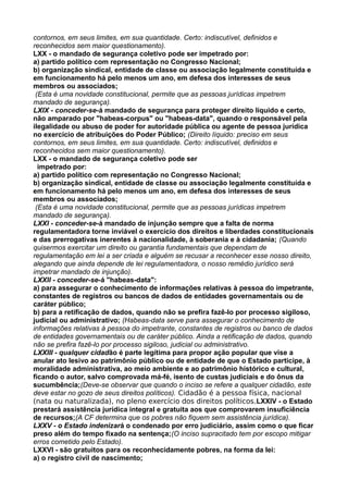 contornos, em seus limites, em sua quantidade. Certo: indiscutível, definidos e
reconhecidos sem maior questionamento).
LXX - o mandado de segurança coletivo pode ser impetrado por:
a) partido político com representação no Congresso Nacional;
b) organização sindical, entidade de classe ou associação legalmente constituída e
em funcionamento há pelo menos um ano, em defesa dos interesses de seus
membros ou associados;
(Esta é uma novidade constitucional, permite que as pessoas jurídicas impetrem
mandado de segurança).
LXIX - conceder-se-á mandado de segurança para proteger direito líquido e certo,
não amparado por "habeas-corpus" ou "habeas-data", quando o responsável pela
ilegalidade ou abuso de poder for autoridade pública ou agente de pessoa jurídica
no exercício de atribuições do Poder Público; (Direito líquido: preciso em seus
contornos, em seus limites, em sua quantidade. Certo: indiscutível, definidos e
reconhecidos sem maior questionamento).
LXX - o mandado de segurança coletivo pode ser
impetrado por:
a) partido político com representação no Congresso Nacional;
b) organização sindical, entidade de classe ou associação legalmente constituída e
em funcionamento há pelo menos um ano, em defesa dos interesses de seus
membros ou associados;
(Esta é uma novidade constitucional, permite que as pessoas jurídicas impetrem
mandado de segurança).
LXXI - conceder-se-á mandado de injunção sempre que a falta de norma
regulamentadora torne inviável o exercício dos direitos e liberdades constitucionais
e das prerrogativas inerentes à nacionalidade, à soberania e à cidadania; (Quando
quisermos exercitar um direito ou garantia fundamentais que dependam de
regulamentação em lei a ser criada e alguém se recusar a reconhecer esse nosso direito,
alegando que ainda depende de lei regulamentadora, o nosso remédio jurídico será
impetrar mandado de injunção).
LXXII - conceder-se-á "habeas-data":
a) para assegurar o conhecimento de informações relativas à pessoa do impetrante,
constantes de registros ou bancos de dados de entidades governamentais ou de
caráter público;
b) para a retificação de dados, quando não se prefira fazê-lo por processo sigiloso,
judicial ou administrativo; (Habeas-data serve para assegurar o conhecimento de
informações relativas à pessoa do impetrante, constantes de registros ou banco de dados
de entidades governamentais ou de caráter público. Ainda a retificação de dados, quando
não se prefira fazê-lo por processo sigiloso, judicial ou administrativo.
LXXIII - qualquer cidadão é parte legítima para propor ação popular que vise a
anular ato lesivo ao patrimônio público ou de entidade de que o Estado participe, à
moralidade administrativa, ao meio ambiente e ao patrimônio histórico e cultural,
ficando o autor, salvo comprovada má-fé, isento de custas judiciais e do ônus da
sucumbência;(Deve-se observar que quando o inciso se refere a qualquer cidadão, este
deve estar no gozo de seus direitos políticos). Cidadão é a pessoa física, nacional
(nata ou naturalizada), no pleno exercício dos direitos políticos.LXXIV - o Estado
prestará assistência jurídica integral e gratuita aos que comprovarem insuficiência
de recursos;(A CF determina que os pobres não fiquem sem assistência jurídica).
LXXV - o Estado indenizará o condenado por erro judiciário, assim como o que ficar
preso além do tempo fixado na sentença;(O inciso supracitado tem por escopo mitigar
erros cometido pelo Estado).
LXXVI - são gratuitos para os reconhecidamente pobres, na forma da lei:
a) o registro civil de nascimento;
 