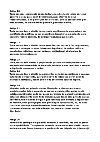Artigo 20
Toda pessoa, legalmente capacitada, tem o direito de tomar parte no
governo do seu país, quer diretamente, quer através de seus
representantes, e de participar das eleições, que se processarão por
voto secreto, de uma maneira genuína, periódica e livre.
Artigo 21
Toda pessoa tem o direito de se reunir pacificamente com outras, em
manifestação pública, ou em assembléia transitória, em relação com
seus interesses comuns, de qualquer natureza que sejam.
Artigo 22
Toda pessoa tem o direito de se associar com outras a fim de promover,
exercer e proteger os seus interesses legítimos, de ordem política,
econômica, religiosa, social, cultural, profissional, sindical ou de
qualquer outra natureza.
Artigo 23
Toda pessoa tem direito à propriedade particular correspondente às
necessidades essenciais de uma vida decente, e que contribua a manter
a dignidade da pessoa e do lar.
Artigo 24
Toda pessoa tem o direito de apresentar petições respeitosas a qualquer
autoridade competente, quer por motivo de interesse geral, quer de
interesse particular, assim como o de obter uma solução rápida.
Artigo 25
Ninguém pode ser privado da sua liberdade, a não ser nos casos
previstos pelas leis e segundo as praxes estabelecidas pelas leis já
existentes. Ninguém pode ser preso por deixar de cumprir obrigações de
natureza claramente civil. Todo indivíduo, que tenha sido privado da sua
liberdade, tem o direito de que o juiz verifique sem demora a legalidade
da medida, e de que o julgue sem protelação injustificada, ou, no caso
contrário, de ser posto em liberdade. Tem também direito a um
tratamento humano durante o tempo em que o privarem da sua
liberdade.
Artigo 26
Parte-se do princípio de que todo acusado é inocente, até que se prove
sua culpabilidade. Toda pessoa acusada de um delito tem direito de ser
ouvida em uma forma imparcial e pública, de ser julgada por tribunais já
 