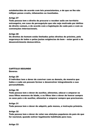 estabelecidos de acordo com leis preexistentes, e de que se lhe não
inflijam penas cruéis, infamantes ou inusitadas.
Artigo 27
Toda pessoa tem o direito de procurar e receber asilo em território
estrangeiro, em caso de perseguição que não seja motivada por delitos
de direito comum, e de acordo com a legislação de cada país e com as
convenções internacionais.
Artigo 28
Os direitos do homem estão limitados pelos direitos do próximo, pela
segurança de todos e pelas justas exigências do bem – estar geral e do
desenvolvimento democrático.
CAPÍTULO SEGUNDO
Deveres
Artigo 29
O indivíduo tem o dever de conviver com os demais, de maneira que
todos e cada um possam formar e desenvolver integralmente a sua
personalidade.
Artigo 30
Toda pessoa tem o dever de auxiliar, alimentar, educar e amparar os
seus filhos menores de idade, e os filhos têm o dever de honrar sempre
os seus pais e de auxiliar, alimentar e amparar sempre que precisarem.
Artigo 31
Toda pessoa tem o dever de adquirir, pelo menos, a instrução primária.
Artigo 32
Toda pessoa tem o dever de votar nas eleições populares do país de que
for nacional, quando estiver legalmente habilitada para isso.
Artigo 33
 