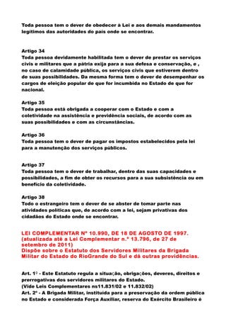 Toda pessoa tem o dever de obedecer à Lei e aos demais mandamentos
legítimos das autoridades do país onde se encontrar.
Artigo 34
Toda pessoa devidamente habilitada tem o dever de prestar os serviços
civis e militares que a pátria exija para a sua defesa e conservação, e ,
no caso de calamidade pública, os serviços civis que estiverem dentro
de suas possibilidades. Da mesma forma tem o dever de desempenhar os
cargos de eleição popular de que for incumbida no Estado de que for
nacional.
Artigo 35
Toda pessoa está obrigada a cooperar com o Estado e com a
coletividade na assistência e previdência sociais, de acordo com as
suas possibilidades e com as circunstâncias.
Artigo 36
Toda pessoa tem o dever de pagar os impostos estabelecidos pela lei
para a manutenção dos serviços públicos.
Artigo 37
Toda pessoa tem o dever de trabalhar, dentro das suas capacidades e
possibilidades, a fim de obter os recursos para a sua subsistência ou em
benefício da coletividade.
Artigo 38
Todo o estrangeiro tem o dever de se abster de tomar parte nas
atividades políticas que, de acordo com a lei, sejam privativas dos
cidadãos do Estado onde se encontrar.
LEI COMPLEMENTAR Nº 10.990, DE 18 DE AGOSTO DE 1997.
(atualizada até a Lei Complementar n.º 13.796, de 27 de
setembro de 2011)
Dispõe sobre o Estatuto dos Servidores Militares da Brigada
Militar do Estado do RioGrande do Sul e dá outras providências.
Art. 1º - Este Estatuto regula a situação, obrigações, deveres, direitos e
prerrogativas dos servidores militares do Estado.
(Vide Leis Complementares ns11.831/02 e 11.832/02)
Art. 2º - A Brigada Militar, instituída para a preservação da ordem pública
no Estado e considerada Força Auxiliar, reserva do Exército Brasileiro é
 