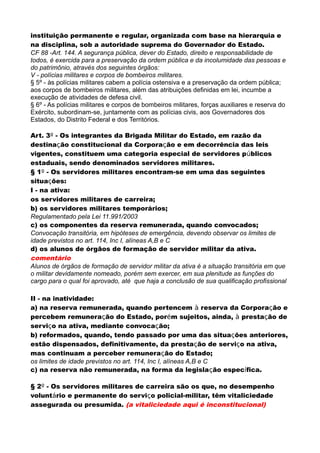 instituição permanente e regular, organizada com base na hierarquia e
na disciplina, sob a autoridade suprema do Governador do Estado.
CF 88 -Art. 144. A segurança pública, dever do Estado, direito e responsabilidade de
todos, é exercida para a preservação da ordem pública e da incolumidade das pessoas e
do patrimônio, através dos seguintes órgãos:
V - polícias militares e corpos de bombeiros militares.
§ 5º - às polícias militares cabem a polícia ostensiva e a preservação da ordem pública;
aos corpos de bombeiros militares, além das atribuições definidas em lei, incumbe a
execução de atividades de defesa civil.
§ 6º - As polícias militares e corpos de bombeiros militares, forças auxiliares e reserva do
Exército, subordinam-se, juntamente com as polícias civis, aos Governadores dos
Estados, do Distrito Federal e dos Territórios.
Art. 3º - Os integrantes da Brigada Militar do Estado, em razão da
destinação constitucional da Corporação e em decorrência das leis
vigentes, constituem uma categoria especial de servidores públicos
estaduais, sendo denominados servidores militares.
§ 1º - Os servidores militares encontram-se em uma das seguintes
situações:
I - na ativa:
os servidores militares de carreira;
b) os servidores militares temporários;
Regulamentado pela Lei 11.991/2003
c) os componentes da reserva remunerada, quando convocados;
Convocação transitória, em hipóteses de emergência, devendo observar os limites de
idade previstos no art. 114, Inc I, alíneas A,B e C
d) os alunos de órgãos de formação de servidor militar da ativa.
comentário
Alunos de órgãos de formação de servidor militar da ativa é a situação transitória em que
o militar devidamente nomeado, porém sem exercer, em sua plenitude as funções do
cargo para o qual foi aprovado, até que haja a conclusão de sua qualificação profissional
II - na inatividade:
a) na reserva remunerada, quando pertencem à reserva da Corporação e
percebem remuneração do Estado, porém sujeitos, ainda, à prestação de
serviço na ativa, mediante convocação;
b) reformados, quando, tendo passado por uma das situações anteriores,
estão dispensados, definitivamente, da prestação de serviço na ativa,
mas continuam a perceber remuneração do Estado;
os limites de idade previstos no art. 114, Inc I, alíneas A,B e C
c) na reserva não remunerada, na forma da legislação específica.
§ 2º - Os servidores militares de carreira são os que, no desempenho
voluntário e permanente do serviço policial-militar, têm vitaliciedade
assegurada ou presumida. (a vitaliciedade aqui é inconstitucional)
 