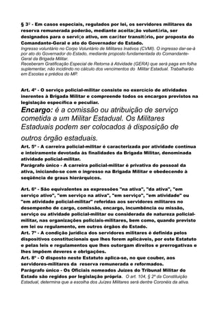 § 3º - Em casos especiais, regulados por lei, os servidores militares da
reserva remunerada poderão, mediante aceitação voluntária, ser
designados para o serviço ativo, em caráter transitório, por proposta do
Comandante-Geral e ato do Governador do Estado.
Ingresso voluntário no Corpo Voluntário de Militares Inativos (CVMI). O ingresso dar-se-á
por ato do Governador do Estado, mediante proposto fundamentada do Comandante-
Geral da Brigada Militar.
Receberam Gratificação Especial de Retorna à Atividade (GERA) que será paga em folha
suplementar, não incidindo no cálculo dos vencimentos do Militar Estadual. Trabalharão
em Escolas e prédios do MP.
Art. 4º - O serviço policial-militar consiste no exercício de atividades
inerentes à Brigada Militar e compreende todos os encargos previstos na
legislação específica e peculiar.
Encargo: é a comissão ou atribuição de serviço
cometida a um Militar Estadual. Os Militares
Estaduais podem ser colocados à disposição de
outros órgão estaduais.
Art. 5º - A carreira policial-militar é caracterizada por atividade contínua
e inteiramente devotada às finalidades da Brigada Militar, denominada
atividade policial-militar.
Parágrafo único - A carreira policial-militar é privativa do pessoal da
ativa, iniciando-se com o ingresso na Brigada Militar e obedecendo à
seqüência de graus hierárquicos.
Art. 6º - São equivalentes as expressões "na ativa", "da ativa", "em
serviço ativo", "em serviço na ativa", "em serviço", "em atividade" ou
"em atividade policial-militar" referidas aos servidores militares no
desempenho de cargo, comissão, encargo, incumbência ou missão,
serviço ou atividade policial-militar ou considerada de natureza policial-
militar, nas organizações policiais-militares, bem como, quando previsto
em lei ou regulamento, em outros órgãos do Estado.
Art. 7º - A condição jurídica dos servidores militares é definida pelos
dispositivos constitucionais que lhes forem aplicáveis, por este Estatuto
e pelas leis e regulamentos que lhes outorgam direitos e prerrogativas e
lhes impõem deveres e obrigações.
Art. 8º - O disposto neste Estatuto aplica-se, no que couber, aos
servidores-militares da reserva remunerada e reformados.
Parágrafo único - Os Oficiais nomeados Juízes do Tribunal Militar do
Estado são regidos por legislação própria. O art. 104, § 2º da Constituição
Estadual, determina que a escolha dos Juízes Militares será dentre Coronéis da ativa.
 
