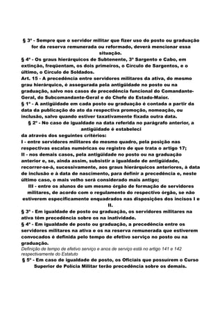 § 3º - Sempre que o servidor militar que fizer uso do posto ou graduação
for da reserva remunerada ou reformado, deverá mencionar essa
situação.
§ 4º - Os graus hierárquicos de Subtenente, 3º Sargento e Cabo, em
extinção, freqüentam, os dois primeiros, o Círculo de Sargentos, e o
último, o Círculo de Soldados.
Art. 15 - A precedência entre servidores militares da ativa, do mesmo
grau hierárquico, é assegurada pela antigüidade no posto ou na
graduação, salvo nos casos de precedência funcional do Comandante-
Geral, do Subcomandante-Geral e do Chefe do Estado-Maior.
§ 1º - A antigüidade em cada posto ou graduação é contada a partir da
data da publicação do ato da respectiva promoção, nomeação, ou
inclusão, salvo quando estiver taxativamente fixada outra data.
§ 2º - No caso de igualdade na data referida no parágrafo anterior, a
antigüidade é estabeleci
da através dos seguintes critérios:
I - entre servidores militares do mesmo quadro, pela posição nas
respectivas escalas numéricas ou registro de que trata o artigo 17;
II - nos demais casos, pela antigüidade no posto ou na graduação
anterior e, se, ainda assim, subsistir a igualdade de antigüidade,
recorrer-se-á, sucessivamente, aos graus hierárquicos anteriores, à data
de inclusão e à data de nascimento, para definir a precedência e, neste
último caso, o mais velho será considerado mais antigo;
III - entre os alunos de um mesmo órgão de formação de servidores
militares, de acordo com o regulamento do respectivo órgão, se não
estiverem especificamente enquadrados nas disposições dos incisos I e
II.
§ 3º - Em igualdade de posto ou graduação, os servidores militares na
ativa têm precedência sobre os na inatividade.
§ 4º - Em igualdade de posto ou graduação, a precedência entre os
servidores militares na ativa e os na reserva remunerada que estiverem
convocados é definida pelo tempo de efetivo serviço no posto ou na
graduação.
Definição de tempo de efetivo serviço e anos de serviço está no artigo 141 e 142
respectivamente do Estatuto
§ 5º - Em caso de igualdade de posto, os Oficiais que possuírem o Curso
Superior de Polícia Militar terão precedência sobre os demais.
 