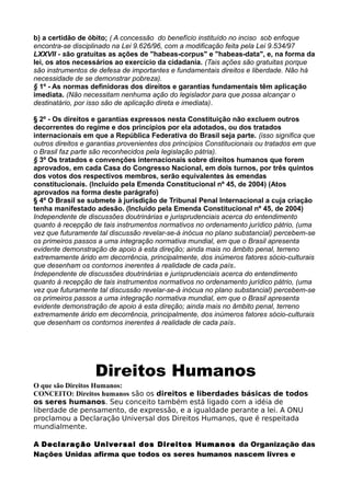 b) a certidão de óbito; ( A concessão do benefício instituído no inciso sob enfoque
encontra-se disciplinado na Lei 9.626/96, com a modificação feita pela Lei 9.534/97
LXXVII - são gratuitas as ações de "habeas-corpus" e "habeas-data", e, na forma da
lei, os atos necessários ao exercício da cidadania. (Tais ações são gratuitas porque
são instrumentos de defesa de importantes e fundamentais direitos e liberdade. Não há
necessidade de se demonstrar pobreza).
§ 1º - As normas definidoras dos direitos e garantias fundamentais têm aplicação
imediata. (Não necessitam nenhuma ação do legislador para que possa alcançar o
destinatário, por isso são de aplicação direta e imediata).
§ 2º - Os direitos e garantias expressos nesta Constituição não excluem outros
decorrentes do regime e dos princípios por ela adotados, ou dos tratados
internacionais em que a República Federativa do Brasil seja parte. (isso significa que
outros direitos e garantias provenientes dos princípios Constitucionais ou tratados em que
o Brasil faz parte são reconhecidos pela legislação pátria).
§ 3º Os tratados e convenções internacionais sobre direitos humanos que forem
aprovados, em cada Casa do Congresso Nacional, em dois turnos, por três quintos
dos votos dos respectivos membros, serão equivalentes às emendas
constitucionais. (Incluído pela Emenda Constitucional nº 45, de 2004) (Atos
aprovados na forma deste parágrafo)
§ 4º O Brasil se submete à jurisdição de Tribunal Penal Internacional a cuja criação
tenha manifestado adesão. (Incluído pela Emenda Constitucional nº 45, de 2004)
Independente de discussões doutrinárias e jurisprudenciais acerca do entendimento
quanto à recepção de tais instrumentos normativos no ordenamento jurídico pátrio, (uma
vez que futuramente tal discussão revelar-se-á inócua no plano substancial) percebem-se
os primeiros passos a uma integração normativa mundial, em que o Brasil apresenta
evidente demonstração de apoio à esta direção; ainda mais no âmbito penal, terreno
extremamente árido em decorrência, principalmente, dos inúmeros fatores sócio-culturais
que desenham os contornos inerentes à realidade de cada país.
Independente de discussões doutrinárias e jurisprudenciais acerca do entendimento
quanto à recepção de tais instrumentos normativos no ordenamento jurídico pátrio, (uma
vez que futuramente tal discussão revelar-se-á inócua no plano substancial) percebem-se
os primeiros passos a uma integração normativa mundial, em que o Brasil apresenta
evidente demonstração de apoio à esta direção; ainda mais no âmbito penal, terreno
extremamente árido em decorrência, principalmente, dos inúmeros fatores sócio-culturais
que desenham os contornos inerentes à realidade de cada país.
Direitos Humanos
O que são Direitos Humanos:
CONCEITO: Direitos humanos são os direitos e liberdades básicas de todos
os seres humanos. Seu conceito também está ligado com a idéia de
liberdade de pensamento, de expressão, e a igualdade perante a lei. A ONU
proclamou a Declaração Universal dos Direitos Humanos, que é respeitada
mundialmente.
A Declaração Universal dos Direitos Humanos da Organização das
Nações Unidas afirma que todos os seres humanos nascem livres e
 