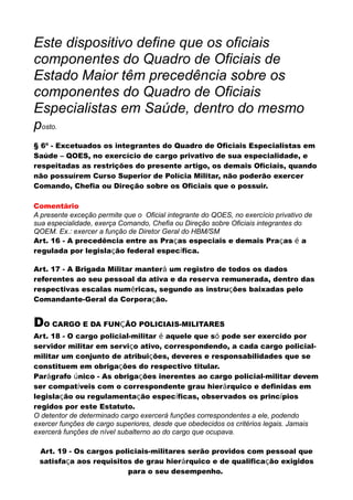 Este dispositivo define que os oficiais
componentes do Quadro de Oficiais de
Estado Maior têm precedência sobre os
componentes do Quadro de Oficiais
Especialistas em Saúde, dentro do mesmo
posto.
§ 6º - Excetuados os integrantes do Quadro de Oficiais Especialistas em
Saúde – QOES, no exercício de cargo privativo de sua especialidade, e
respeitadas as restrições do presente artigo, os demais Oficiais, quando
não possuírem Curso Superior de Polícia Militar, não poderão exercer
Comando, Chefia ou Direção sobre os Oficiais que o possuir.
Comentário
A presente exceção permite que o Oficial integrante do QOES, no exercício privativo de
sua especialidade, exerça Comando, Chefia ou Direção sobre Oficiais integrantes do
QOEM. Ex.: exercer a função de Diretor Geral do HBM/SM
Art. 16 - A precedência entre as Praças especiais e demais Praças é a
regulada por legislação federal específica.
Art. 17 - A Brigada Militar manterá um registro de todos os dados
referentes ao seu pessoal da ativa e da reserva remunerada, dentro das
respectivas escalas numéricas, segundo as instruções baixadas pelo
Comandante-Geral da Corporação.
DO CARGO E DA FUNÇÃO POLICIAIS-MILITARES
Art. 18 - O cargo policial-militar é aquele que só pode ser exercido por
servidor militar em serviço ativo, correspondendo, a cada cargo policial-
militar um conjunto de atribuições, deveres e responsabilidades que se
constituem em obrigações do respectivo titular.
Parágrafo único - As obrigações inerentes ao cargo policial-militar devem
ser compatíveis com o correspondente grau hierárquico e definidas em
legislação ou regulamentação específicas, observados os princípios
regidos por este Estatuto.
O detentor de determinado cargo exercerá funções correspondentes a ele, podendo
exercer funções de cargo superiores, desde que obedecidos os critérios legais. Jamais
exercerá funções de nível subalterno ao do cargo que ocupava.
Art. 19 - Os cargos policiais-militares serão providos com pessoal que
satisfaça aos requisitos de grau hierárquico e de qualificação exigidos
para o seu desempenho.
 