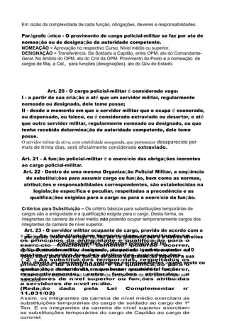 Em razão da complexidade de cada função, obrigações, deveres e responsabilidades.
Parágrafo único - O provimento de cargo policial-militar se faz por ato de
nomeação ou de designação da autoridade competente.
NOMEAÇÃO = Aprovação no respectivo Curso. Nível médio ou superior.
DESIGNAÇÃO = Transferência. De Soldado a Capitão, entre OPM, ato do Comandante-
Geral. No âmbito do OPM, ato do Cmt da OPM. Provimento do Posto e a nomeação de
cargos de Maj. a Cel., para funções (designações), ato do Gov do Estado.
Art. 20 - O cargo policial-militar é considerado vago:
I - a partir de sua criação e até que um servidor militar, regularmente
nomeado ou designado, dele tome posse;
II - desde o momento em que o servidor militar que o ocupa é exonerado,
ou dispensado, ou falece, ou é considerado extraviado ou desertor, e até
que outro servidor militar, regularmente nomeado ou designado, ou que
tenha recebido determinação de autoridade competente, dele tome
posse.
O servidor militar da ativa, com estabilidade assegurada, que permanecer desaparecido por
mais de trinta dias, será oficialmente considerado extraviado.
Art. 21 - A função policial-militar é o exercício das obrigações inerentes
ao cargo policial-militar.
Art. 22 - Dentro de uma mesma Organização Policial Militar, a seqüência
de substituições para assumir cargo ou função, bem como as normas,
atribuições e responsabilidades correspondentes, são estabelecidas na
legislação específica e peculiar, respeitadas a precedência e as
qualificações exigidas para o cargo ou para o exercício da função.
Critérios para Substituição – Os critério básicos para substituições temporárias de
cargos são a antiguidade e a qualificação exigida para o cargo. Desta forma, os
integrantes da carreira de nível médio não poderão ocupar temporariamente cargos dos
integrantes da carreira de nível superior.
Art. 23 - O servidor militar ocupante de cargo, provido de acordo com o
parágrafo único do artigo 19, faz jus às gratificações e a outros direitos
correspondentes, conforme previsto em lei.
§ 1º - O servidor militar designado, por período igual ou superior a 10
(dez) dias, para exercer função de posto ou graduação superior a sua
terá direito ao vencimento e vantagens correspondentes àquele posto ou
graduação, a contar do dia em que houver assumido tal função.
Observação o dispositivo não faz referência se o período de dez dias tem que ser
consecuti
 