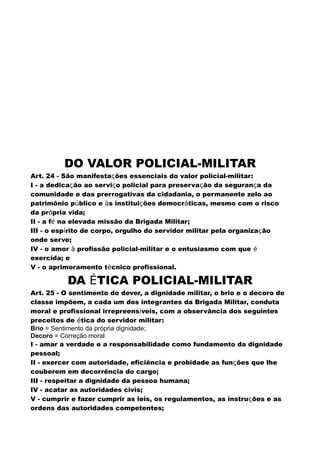 DO VALOR POLICIAL-MILITAR
Art. 24 - São manifestações essenciais do valor policial-militar:
I - a dedicação ao serviço policial para preservação da segurança da
comunidade e das prerrogativas da cidadania, o permanente zelo ao
patrimônio público e às instituições democráticas, mesmo com o risco
da própria vida;
II - a fé na elevada missão da Brigada Militar;
III - o espírito de corpo, orgulho do servidor militar pela organização
onde serve;
IV - o amor à profissão policial-militar e o entusiasmo com que é
exercida; e
V - o aprimoramento técnico profissional.
DA ÉTICA POLICIAL-MILITAR
Art. 25 - O sentimento do dever, a dignidade militar, o brio e o decoro de
classe impõem, a cada um dos integrantes da Brigada Militar, conduta
moral e profissional irrepreensíveis, com a observância dos seguintes
preceitos de ética do servidor militar:
Brio = Sentimento da própria dignidade;
Decoro = Correção moral
I - amar a verdade e a responsabilidade como fundamento da dignidade
pessoal;
II - exercer com autoridade, eficiência e probidade as funções que lhe
couberem em decorrência do cargo;
III - respeitar a dignidade da pessoa humana;
IV - acatar as autoridades civis;
V - cumprir e fazer cumprir as leis, os regulamentos, as instruções e as
ordens das autoridades competentes;
 