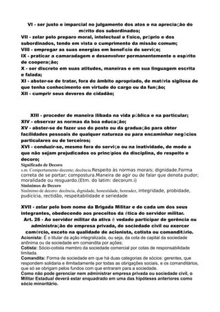 VI - ser justo e imparcial no julgamento dos atos e na apreciação do
mérito dos subordinados;
VII - zelar pelo preparo moral, intelectual e físico, próprio e dos
subordinados, tendo em vista o cumprimento da missão comum;
VIII - empregar as suas energias em benefício do serviço;
IX - praticar a camaradagem e desenvolver permanentemente o espírito
de cooperação;
X - ser discreto em suas atitudes, maneiras e em sua linguagem escrita
e falada;
XI - abster-se de tratar, fora do âmbito apropriado, de matéria sigilosa de
que tenha conhecimento em virtude do cargo ou da função;
XII - cumprir seus deveres de cidadão;
XIII - proceder de maneira ilibada na vida pública e na particular;
XIV - observar as normas da boa educação;
XV - abster-se de fazer uso do posto ou da graduação para obter
facilidades pessoais de qualquer natureza ou para encaminhar negócios
particulares ou de terceiros;
XVI - conduzir-se, mesmo fora do serviço ou na inatividade, de modo a
que não sejam prejudicados os princípios da disciplina, do respeito e
decoro;
Significado de Decoro
s.m. Comportamento decente; decência.Respeito às normas morais; dignidade.Forma
correta de se portar; compostura.Maneira de agir ou de falar que denota pudor;
moralidade ou resguardo.(Etm. do latim: decorum.i)
Sinônimos de Decoro
Sinônimo de decoro: decência, dignidade, honestidade, honradez, integridade, probidade,
pudicícia, rectidão, respeitabilidade e seriedade
XVII - zelar pelo bom nome da Brigada Militar e de cada um dos seus
integrantes, obedecendo aos preceitos da ética do servidor militar.
Art. 26 - Ao servidor militar da ativa é vedado participar de gerência ou
administração de empresa privada, de sociedade civil ou exercer
comércio, exceto na qualidade de acionista, cotista ou comanditário.
Acionista: É o titular da ação integralizada, ou seja, da cota de capital da sociedade
anônima ou da sociedade em comandita por ações;
Cotista: Sócio-cotista membro da sociedade comercial por cotas de responsabilidade
limitada.
Comandita: Forma de sociedade em que há duas categorias de sócios: gerentes, que
respondem solidaria e ilimitadamente por todas as obrigações sociais, e os comanditários,
que só se obrigam pelos fundos com que entraram para a sociedade.
Como não pode gerenciar nem administrar empresa privada ou sociedade civil, o
Militar Estadual deverá estar enquadrado em uma das hipóteses anteriores como
sócio minoritário.
 