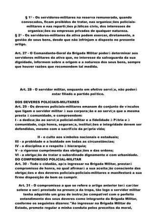 § 1º - Os servidores-militares na reserva remunerada, quando
convocados, ficam proibidos de tratar, nas organizações policiais-
militares e nas repartições públicas civis, dos interesses de
organizações ou empresas privadas de qualquer natureza.
§ 2º - Os servidores-militares da ativa podem exercer, diretamente, a
gestão de seus bens, desde que não infrinjam o disposto no presente
artigo.
Art. 27 - O Comandante-Geral da Brigada Militar poderá determinar aos
servidores militares da ativa que, no interesse da salvaguarda da sua
dignidade, informem sobre a origem e a natureza dos seus bens, sempre
que houver razões que recomendem tal medida.
Art. 28 - O servidor militar, enquanto em efetivo serviço, não poderá
estar filiado a partido político.
DOS DEVERES POLICIAIS-MILITARES
Art. 29 - Os deveres policiais-militares emanam do conjunto de vínculos
que ligam o servidor militar à sua corporação e ao serviço que a mesma
presta à comunidade, e compreendem:
I - a dedicação ao serviço policial-militar e a fidelidade à Pátria e à
comunidade, cuja honra, segurança, instituições e integridade devem ser
defendidas, mesmo com o sacrifício da própria vida;
II - o culto aos símbolos nacionais e estaduais;
III - a probidade e a lealdade em todas as circunstâncias;
IV - a disciplina e o respeito à hierarquia;
V - o rigoroso cumprimento das obrigações e das ordens;
VI - a obrigação de tratar o subordinado dignamente e com urbanidade.
DO COMPROMISSO POLICIAL-MILITAR
Art. 30 - Todo o cidadão, após ingressar na Brigada Militar, prestará
compromisso de honra, no qual afirmará a sua aceitação consciente das
obrigações e dos deveres policiais-policiais-militares e manifestará a sua
firme disposição de bem os cumprir.
Art. 31 - O compromisso a que se refere o artigo anterior terá caráter
solene e será prestado na presença da tropa, tão logo o servidor militar
tenha adquirido um grau de instrução compatível com o perfeito
entendimento dos seus deveres como integrante da Brigada Militar,
conforme os seguintes dizeres: "Ao ingressar na Brigada Militar do
Estado, prometo regular a minha conduta pelos preceitos da moral,
 
