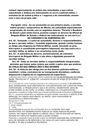cumprir rigorosamente as ordens das autoridades a que estiver
subordinado e dedicar-me inteiramente ao serviço policial-militar, à
manutenção da ordem pública e à segurança da comunidade, mesmo
com o risco da própria vida”.
Parágrafo único - Ao ser promovido ao seu primeiro posto, o servidor
militar prestará compromisso de Oficial, em solenidade especialmente
programada, de acordo com os seguintes dizeres: "Perante a Bandeira
do Brasil e pela minha honra, prometo cumprir os deveres de Oficial da
Brigada Militar do Estado e dedicar-me inteiramente ao seu serviço."
DO COMANDO E DA SUBORDINAÇÃO
Art. 32 - Comando é a soma de autoridade, deveres e responsabilidades
de que o servidor militar é investido legalmente, quando conduz homens
ou dirige uma Organização Policial Militar, sendo vinculado ao grau
hierárquico e constituindo prerrogativa impessoal, em cujo exercício o
servidor militar se define e se caracteriza como chefe.
Art. 33 - A subordinação decorre, exclusivamente, da estrutura
hierárquica da Brigada Militar e não afeta a dignidade pessoal do
servidor militar.
Art. 34 - Cabe ao servidor militar a responsabilidade integral pelas
decisões que tomar, pelas ordens que emitir e pelos atos que praticar.
DA VIOLAÇÃO DAS OBRIGAÇÕES E DOS DEVERES
Art. 35 - A violação das obrigações ou dos deveres policiais-militares
constituirá crime, contravenção ou transgressão disciplinar, conforme
dispuserem a legislação ou regulamentação específicas.
a diferença entre crime e contravenção penal é estabelecida pela Lei de Introdução ao Código
Penal , Decreto-Lei nº. 3.914 /41, consoante dicção do artigo 1º do aludido
diploma:
Art 1º Considera-se crime a infração penal que a lei comina pena de reclusão ou de detenção,
quer isoladamente, quer alternativa ou cumulativamente com a pena de multa;
contravenção, a infração penal a que a lei comina, isoladamente, pena de
prisão simples ou de multa, ou ambas. alternativa ou cumulativamente .
Importante a consulta ao Código Penal, para a fixação da diferenciação de Reclusão e detenção
Art. 33 - A pena de reclusão deve ser cumprida em regime fechado, semi-aberto ou aberto. A de
detenção, em regime semi-aberto, ou aberto, salvo necessidade de
transferência a regime fechado.
Decreto-lei nº 3.688:
Art. 5º As penas principais são:
I – prisão simples.
II – multa.
Essa modalidade de pena privativa de liberdade deve ser cumprida, sem rigor
penitenciário, em estabelecimento especial ou seção especial de prisão
comum, em regime semi-aberto ou aberto. Isto é, não há previsão do regime
fechado em nenhuma hipótese para a prisão simples.
Outrossim, o condenado à pena de prisão simples fica sempre separado dos condenados à
pena de reclusão ou de detenção e nos casos em que a pena aplicada não
excede a 15 dias o trabalho é facultativo.
 