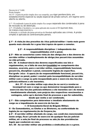 Decreto-lei nº 3.688:
Prisão Simples
Art. 6º - A pena de prisão simples deve ser cumprida, sem rigor penitenciário, em
estabelecimento especial ou seção especial de prisão comum, em regime semi-
aberto ou aberto.
§ 1º - O condenado à pena de prisão simples fica sempre separado dos condenados à pena
de reclusão ou de detenção.
§ 2º - O trabalho é facultativo, se a pena aplicada não excede a 15 (quinze) dias.
DE FORMA ESQUEMÁTICA:
A detenção e a reclusão são penas privativas de liberdade aplicadas aos crimes. A prisão
simples é aplicada às contravenções penais.
§ 1º - A violação dos preceitos da ética policial-militar é tanto mais grave
quanto mais elevado for o grau hierárquico de quem a cometer.
§ 2º - A responsabilidade disciplinar é independente das
responsabilidades civil e penal.
§ 3º - Não se caracteriza como violação das obrigações e dos deveres do
servidor militar o inadimplemento de obrigações pecuniárias assumidas
na vida privada.
Art. 36 - A inobservância dos deveres especificados nas leis e
regulamentos, ou a falta de exação=(exatidão) no cumprimento dos
mesmos, acarreta, para o servidor militar, responsabilidade funcional,
pecuniária, disciplinar e penal, consoante legislação específica.
Parágrafo único - A apuração da responsabilidade funcional, pecuniária,
disciplinar ou penal, poderá concluir pela incompatibilidade do servidor
militar com o cargo ou pela incapacidade para o exercício das funções
policiais-militares a ele inerentes.
Art. 37 - O servidor militar cuja atuação no serviço revelar-se
incompatível com o cargo ou que demonstrar incapacidade para o
exercício das funções policiais-militares a ele inerentes será do mesmo
imediatamente afastado, sem prejuízo dos respectivos vencimentos e
vantagens, salvo após decisão final do processo a que for submetido,
desde que venha a ser condenado.
§ 1º - São competentes para determinar o imediato afastamento do
cargo ou o impedimento do exercício da função:
I - O Comandante-Geral da Brigada Militar;
II - Os Comandantes, os Chefes e os Diretores, na conformidade da
legislação ou regulamentação da Corporação.
§ 2º - O servidor militar afastado do cargo, nas condições mencionadas
neste artigo, ficará privado do exercício de qualquer função policial-
militar, até a solução final do processo ou adoção das providências
legais que couberem ao caso.
Art. 38 - Ao servidor militar são proibidas a sindicalização e a greve.
 