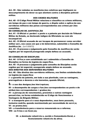 Art. 39 - São vedadas as manifestações coletivas que impliquem no
descumprimento do dever ou que atentem contra a disciplina policial-
militar.
DOS CRIMES MILITARES
Art. 40 - O Código Penal Militar relaciona e classifica os crimes militares,
em tempo de paz e em tempo de guerra, e dispõe sobre a aplicação aos
servidores militares das penas correspondentes aos crimes por eles
cometidos.
DO CONSELHO DE JUSTIFICAÇÃO
Art. 41 - O Oficial só perderá o posto e a patente por decisão do Tribunal
Militar do Estado, se declarado indigno do Oficialato ou com ele
incompatível.
Art. 42 - O Oficial acusado de ser incapaz de permanecer como servidor
militar será, nos casos em que a lei determinar, submetido a Conselho de
Justificação. (Lei 5.836/72)
Art. 43 - O processo e julgamento pelo Conselho de Justificação serão
regidos por lei especial,assegurada ampla defesa ao acusado.
DO CONSELHO DE DISCIPLINA
Art. 44 - A Praça com estabilidade será submetida a Conselho de
Disciplina na forma da legislação específica.
Art. 45 - O processo e julgamento pelo conselho de Disciplina serão
regidos por lei especial, assegurada ampla defesa ao acusado.
DOS DIREITOS DOS SERVIDORES MILITARES
Art. 46 - São direitos dos servidores militares, nos limites estabelecidos
na legislação específica:
I - a garantia da patente, em toda a sua plenitude, com as vantagens,
prerrogativas e deveres a ela inerentes, quando Oficial;
II - o uso das designações hierárquicas;
III - o desempenho de cargos e funções correspondentes ao posto e de
atribuições correspondentes à graduação;
IV - a percepção de vencimentos, proventos e outras vantagem
pecuniárias, na forma estabelecida no Código de Vencimentos e
Vantagens da Brigada Militar;
V - o transporte para si e seus dependentes, seus bens pessoais,
inclusive mobília, quando movimentado por necessidade do serviço;
VI - as promoções;
VII - a transferência para a reserva remunerada ou a reforma;
VIII - as férias e as licenças;
IX - a demissão voluntária e, ouvido o Comandante-Geral, o
licenciamento voluntário da ativa;
 