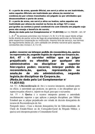 X - o porte de arma, quando Oficial, em serviço ativo ou em inatividade,
salvo aqueles Oficiais em inatividade por alienação mental ou
condenação por crimes transitados em julgado ou por atividades que
desaconselhem o porte de arma;
X - o porte de arma, em serviço ativo ou inativo, salvo aqueles em
inatividade por alienação mental na forma do artigo 121 e seus
parágrafos ou sentença penal condenatória com trânsito em julgado cuja
pena não enseja o benefício de sursis;
(Redação dada pela Lei Complementar n° 11.831/02) Lei 11.706/08 – Art. 6º
(...)§ 1
o
As pessoas previstas nos incisos I, II, III, V e VI do caput deste artigo
terão direito de portar arma de fogo de propriedade particular ou fornecida
pela respectiva corporação ou instituição, mesmo fora de serviço, nos termos
do regulamento desta Lei, com validade em âmbito nacional para aquelas
constantes dos incisos I, II, V e VI.
 