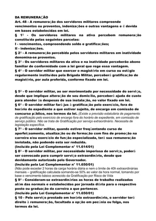 DA REMUNERAÇÃO
Art. 48 - A remuneração dos servidores militares compreende
vencimentos ou proventos, indenizações e outras vantagens e é devida
em bases estabelecidas em lei.
§ 1º - Os servidores militares na ativa percebem remuneração
constituída pelas seguintes parcelas:
I - vencimentos, compreendendo soldo e gratificações;
II - indenizações.
§ 2º - A remuneração percebida pelos servidores militares em inatividade
denomina-se proventos.
§ 3º - Os servidores militares da ativa e na inatividade perceberão abono
familiar de conformidade com a lei geral que rege essa vantagem.
§ 4º - O servidor militar que exercer o magistério em curso ou estágio
regularmente instituídos pela Brigada Militar, perceberá gratificação de
magistério, por aula proferida, conforme fixado em lei.
§ 5º - O servidor militar, ao ser movimentado por necessidade do serviço,
desde que implique alteração de seu domicílio, perceberá ajuda de custo
para atender às despesas de sua instalação, no valor fixado em lei.
§ 6º - O servidor militar fará jus à gratificação pelo exercício, fora do
horário do expediente a que estiver sujeito, de encargo em comissão de
concurso público, nos termos da lei. (Existe a previsão estatutária de pagamento
de gratificação pelo exercício de encargo fora do horário de expediente, em comissão de
serviço público. Não se trata de Gratificação por serviço extraordinário. Necessita de
legislação específica.
§ 7º - O servidor militar, quando estiver freqüentando curso de
aperfeiçoamento, atualização ou de formação com fins de promoção na
carreira e/ou exercício de função especializada, terá sua remuneração
inviolada, não podendo esta ser reduzida.
(Incluído pela Lei Complementar n° 11.614/01)
§ 8º - O servidor militar, por necessidade imperiosa de serviço, poderá
ser convocado para cumprir serviço extraordinário, desde que
devidamente autorizado pelo Governador.
(Incluído pela Lei Complementar n° 11.650/01)
(Não pode exceder 2 horas da carga horária diária e nem o limite de 40h extraordinárias
mensais – gratificação calculada somando-se 50% ao valor da hora normal, tomando por
base o vencimento básico acrescido da Gratificação por Risco de Vida
§ 9º - Consideram-se extraordinárias as horas de trabalho realizadas
além das normais e estabelecidas por jornada diária para o respectivo
posto ou graduação da carreira a que pertencer.
(Incluído pela Lei Complementar n° 11.650/01)
§ 10 - Pelo serviço prestado em horário extraordinário, o servidor terá
direito à remuneração, facultada a opção em pecúnia ou folga, nos
termos da lei.
 