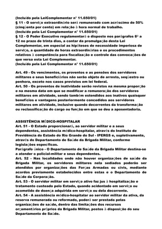 (Incluído pela LeiComplementar n° 11.650/01)
§ 11 - O serviço extraordinário será remunerado com acréscimo de 50%
(cinqüenta por cento) em relação à hora normal de trabalho.
(Incluído pela Lei Complementar n° 11.650/01)
§ 12 - O Poder Executivo regulamentará o disposto nos parágrafos 8º a
12 no prazo de trinta dias, a contar da promulgação desta Lei
Complementar, em especial as hipóteses de necessidade imperiosa de
serviço, a quantidade de horas extraordinárias e os procedimentos
relativos à competência para fiscalização e controle das convocações de
que versa esta Lei Complementar.
(Incluído pela Lei Complementar n° 11.650/01)
Art. 49 - Os vencimentos, os proventos e as pensões dos servidores
militares e seus beneficiários não serão objeto de arresto, seqüestro ou
penhora, exceto nos casos previstos em lei federal.
Art. 50 - Os proventos de inatividade serão revistos na mesma proporção
e na mesma data em que se modificar a remuneração dos servidores
militares em atividade, sendo também estendidos aos inativos quaisquer
benefícios e vantagens posteriormente concedidos aos servidores
militares em atividade, inclusive quando decorrentes da transformação
ou reclassificação do cargo ou função em que se deu a aposentadoria.
ASSISTÊNCIA MÉDICO-HOSPITALAR
Art. 51 - O Estado proporcionará, ao servidor militar e a seus
dependentes, assistência médico-hospitalar, através do Instituto de
Previdência do Estado do Rio Grande do Sul - IPERGS e, supletivamente,
através do Departamento de Saúde da Brigada Militar, conforme
legislações específicas.
Parágrafo único - O Departamento de Saúde da Brigada Militar destina-se
a atender o policial-militar e seus dependentes.
Art. 52 - Nas localidades onde não houver organizações de saúde da
Brigada Militar, os servidores militares nela sediados poderão ser
atendidos por organizações das Forças Armadas ou civis, mediante
acordos previamente estabelecidos entre estas e o Departamento de
Saúde da Corporação.
Art. 53 - O servidor militar em serviço ativo faz jus à hospitalização e
tratamento custeado pelo Estado, quando acidentado em serviço ou
acometido de doença adquirida em serviço ou dela decorrente.
Art. 54 - A assistência médico-hospitalar ao servidor militar da ativa, da
reserva remunerada ou reformado, poderá ser prestada pelas
organizações de saúde, dentro das limitações dos recursos
orçamentários próprios da Brigada Militar, postos à disposição do seu
Departamento de Saúde.
 