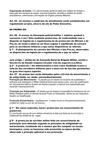 Organização de Saúde – È a denominação genérica dada aos órgãos de direção e
execução dos serviços de saúde, inclusive hospitais, divisões e seções de saúde,
ambulatórios, enfermarias e formações de Órgãos policiais Militares.
Art. 55 - As normas e condições de atendimento serão estabelecidas em
regulamento próprio, através de ato do Poder Executivo.
DA PROMOÇÃO
Art. 56 - O acesso na hierarquia policial-militar é seletivo, gradual e
sucessivo e será feito mediante promoções, de conformidade com o
disposto na legislação e regulamentação de promoções de Oficiais e de
Praças, de modo a obter-se um fluxo regular e equilibrado da carreira
para os servidores militares a que esses dispositivos se referem.
§ 1º - O planejamento da carreira dos Oficiais e das Praças, observadas
as disposições da legislação e regulamentação a que se refere
este artigo, é atribuição do Comando-Geral da Brigada Militar, ouvido o
Secretário de Estado responsável pela área da segurança pública.
§ 2º - A promoção é ato administrativo e tem como finalidade básica a
seleção dos servidores militares para o exercício de funções pertinentes
ao grau hierárquico superior.
Art. 57 - As promoções serão efetuadas pelos critérios de merecimento e
de antigüidade, ou, ainda, extraordinariamente.
Promoção por Merecimento - É aquele que se baseia no conjunto de qualidades e
atributos que distinguem o Militar Estadual entre seus pares e que, uma vez qualificados
em documentos hábil (o Quadro de Acesso) passam a traduzir sua capacidade para
ascender hierarquicamente.
Promoção por Antiguidade – É aquela que se baseia na precedência hierárquica de um
Militar Estadual sobre os demais de igual Posto ou Graduação, dentro do seu respectivo
Quadro ou Qualificação.
Promoção Extraordinária – hipóteses em o militar morre ou fica permanentemente
inválido em ação ou por ato de bravura.
§ 1º - Em casos especiais, haverá promoções em ressarcimento de
preterição.
É a promoção que se dá com efeitos retroativos à data que fazia jus à promoção e
independe da existência de vagas.
§ 2º - A promoção de servidor militar feita em ressarcimento de
preterição será efetuada segundo os princípios de antigüidade ou
merecimento, recebendo ele o número que lhe competir na escala
hierárquica, como se houvesse sido promovido na época devida,
observado o princípio aplicável à sua promoção.
 