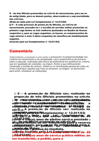 II – de três Oficiais promovidos no critério de merecimento, para um no
de antigüidade, para os demais postos, observando-se a seqüencialidade
dos critérios.
(Redação dada pela Lei Complementar nº 12.413/05)
§ 4º - A cada processo de promoção de Oficiais, no critério de
merecimento, proceder-se-á a escolha do servidor militar promovido na
primeira vaga dentre os três melhores pontuados no Quadro de Acesso
respectivo e, para as vagas seguintes, se houver, os remanescentes da
vaga anterior e mais 2 (dois) ocupantes da classificação imediatamente
seguinte.
(Incluído pela Lei Complementar n° 12.011/03)
Comentário
Tradicionalmente, as promoções no meio militar se processam na proporcionalidade nos
critérios do merecimento e da antigüidade, com a proeminência do primeiro
sobre o segundo, motivadas pela busca do profissional em qualificar-se, mesmo
que em igualdade de condições, na origem. Porém o que efetivamente
contempla o sentido da carreira, inflete-se na contribuição pessoal de cada um,
vindo a distinguir aqueles que mais se esmeram, se exigem, se aprimoram,
para enfim, emaltecer as instituições.
 